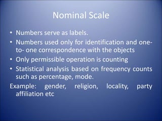 Nominal Scale
• Numbers serve as labels.
• Numbers used only for identification and one-
to- one correspondence with the objects
• Only permissible operation is counting
• Statistical analysis based on frequency counts
such as percentage, mode.
Example: gender, religion, locality, party
affiliation etc
 