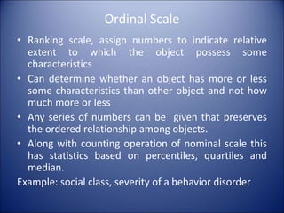 Ordinal Scale
• Ranking scale, assign numbers to indicate relative
extent to which the object possess some
characteristics
• Can determine whether an object has more or less
some characteristics than other object and not how
much more or less
• Any series of numbers can be given that preserves
the ordered relationship among objects.
• Along with counting operation of nominal scale this
has statistics based on percentiles, quartiles and
median.
Example: social class, severity of a behavior disorder
 