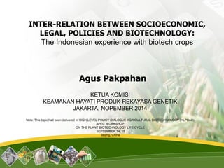 INTER-RELATION BETWEEN SOCIOECONOMIC, LEGAL, POLICIES AND BIOTECHNOLOGY: The Indonesian experience with biotech crops 
Agus Pakpahan 
KETUA KOMISI 
KEAMANAN HAYATI PRODUK REKAYASA GENETIK 
JAKARTA, NOPEMBER 2014 
Note: This topic had been delivered in HIGH LEVEL POLICY DIALOGUE AGRICULTURAL BIOTECHNOLOGY (HLPDAB) 
APECWORKSHOP 
ON THE PLANT BIOTECHNOLOGY LIFE CYCLE 
SEPTEMBER 14, 15 
Beijing, China  