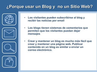 Los visitantes pueden subscribirse al blog y recibir las noticias por email Los blogs tienen sistemas de comentarios que permiten que los visitantes puedan dejar mensajes Crear y mantener un blog es mucho más fácil que crear y mantener una página web. Publicar contenido en un blog es similar a enviar un correo electrónico.   ¿Porque usar un Blog y  no un Sitio Web? 