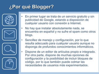 En primer lugar se trata de un servicio gratuito y sin publicidad de Google, estando a disposición de cualquier usuario con conexión a Internet. No hay que instalar absolutamente nada, se encuentra en español y no sufre el spam como otros blogs. Sencillez de manejo y configuración, por lo que resulta adecuado para cualquier usuario aunque no disponga de profundos conocimientos informáticos.  Dispone de un editor de artículos propio e integrado. Por otra parte, dispone de muchas opciones de configuración y la posibilidad de incluir bloques de código, por lo que también puede colmar las necesidades de usuarios más experimentados. ¿Por qué Blogger? 