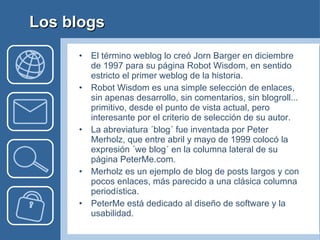 Los blogs El término weblog lo creó Jorn Barger en diciembre de 1997 para su página Robot Wisdom, en sentido estricto el primer weblog de la historia.  Robot Wisdom es una simple selección de enlaces, sin apenas desarrollo, sin comentarios, sin blogroll... primitivo, desde el punto de vista actual, pero interesante por el criterio de selección de su autor. La abreviatura ´blog´ fue inventada por Peter Merholz, que entre abril y mayo de 1999 colocó la expresión ´we blog´ en la columna lateral de su página PeterMe.com. Merholz es un ejemplo de blog de posts largos y con pocos enlaces, más parecido a una clásica columna periodística.  PeterMe está dedicado al diseño de software y la usabilidad. 