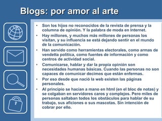Blogs: por amor al arte Son los hijos no reconocidos de la revista de prensa y la columna de opinión. Y la palabra de moda en Internet.  Hay millones, y muchos más millones de personas los visitan, y su influencia se está dejando sentir en el mundo de la comunicación. Han servido como herramientas electorales, como armas de vendetta política, como fuentes de información y como centros de actividad social.  Comunicarse, hablar y dar la propia opinión son necesidades humanas básicas. Cuando las personas no son capaces de comunicar decimos que están enfermas. Por eso desde que nació la web existen las páginas personales. Al principio se hacían a mano en html (en el bloc de notas) y se colgaban en servidores caros y complejos. Pero miles de personas saltaban todos los obstáculos para hablar de su trabajo, sus aficiones o sus mascotas. Sin intención de cobrar por ello. 