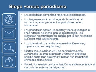 Los periodistas comunican mejor que los blogueros. Los blogueros están en el lugar de la noticia en el momento que se produce. Los periodistas deben trasladarse. Los periodistas cobran un sueldo y tienen que seguir la línea editorial del medio para el que trabajan. Los blogueros no cobran por su trabajo, por lo que su opinión suele ser más independiente. La audiencia de un medio de comunicación es muy superior a la de cualquier blog. Ciertas comunicaciones 2.0 de particulares están alcanzando un gran número de visitas y la gente las percibe como más próximas y frescas que las noticias enlatadas de los medio. Por ello los medios de comunicación se están apuntando al carro de las noticias participativas. Blogs versus periodismo 
