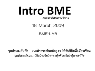Intro BME             สหสาขาวิศวกรรมชีวเวช

                   18 March 2009
                          BME-LAB


จุดประสงคหลัก : แนะนําสาขาในหลักสูตร ใหกับนิสิตที่สมัครเรียน
    จุดประสงครอง : นิสิตปจจุบันนําความรูหรือเกร็ดนารูมาแชรกัน
 