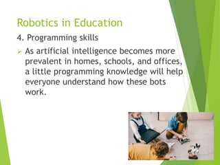Robotics in Education
4. Programming skills
 As artificial intelligence becomes more
prevalent in homes, schools, and offices,
a little programming knowledge will help
everyone understand how these bots
work.
 