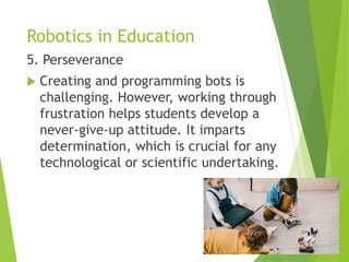 Robotics in Education
5. Perseverance
 Creating and programming bots is
challenging. However, working through
frustration helps students develop a
never-give-up attitude. It imparts
determination, which is crucial for any
technological or scientific undertaking.
 