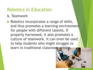 Robotics in Education
6. Teamwork
 Robotics incorporates a range of skills,
and thus promotes a learning environment
for people with different talents. If
properly harnessed, it also promotes a
culture of teamwork. It can even be used
to help students who might struggle to
learn in traditional classroom setting.
 