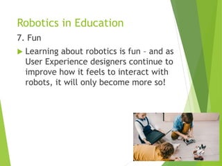 Robotics in Education
7. Fun
 Learning about robotics is fun – and as
User Experience designers continue to
improve how it feels to interact with
robots, it will only become more so!
 