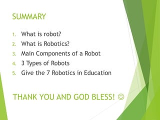 SUMMARY
1. What is robot?
2. What is Robotics?
3. Main Components of a Robot
4. 3 Types of Robots
5. Give the 7 Robotics in Education
THANK YOU AND GOD BLESS! 
 