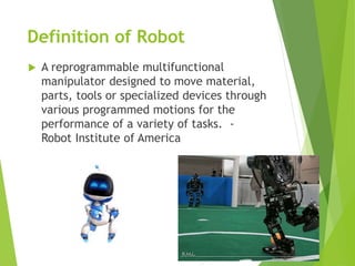 Definition of Robot
 A reprogrammable multifunctional
manipulator designed to move material,
parts, tools or specialized devices through
various programmed motions for the
performance of a variety of tasks. -
Robot Institute of America
 