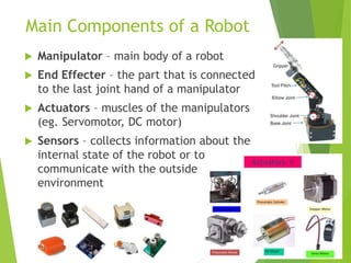 Main Components of a Robot
 Manipulator – main body of a robot
 End Effecter – the part that is connected
to the last joint hand of a manipulator
 Actuators – muscles of the manipulators
(eg. Servomotor, DC motor)
 Sensors – collects information about the
internal state of the robot or to
communicate with the outside
environment
 