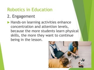 Robotics in Education
2. Engagement
 Hands-on learning activities enhance
concentration and attention levels,
because the more students learn physical
skills, the more they want to continue
being in the lesson.
 
