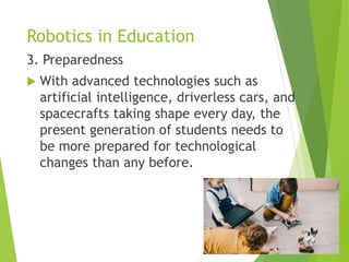 Robotics in Education
3. Preparedness
 With advanced technologies such as
artificial intelligence, driverless cars, and
spacecrafts taking shape every day, the
present generation of students needs to
be more prepared for technological
changes than any before.
 