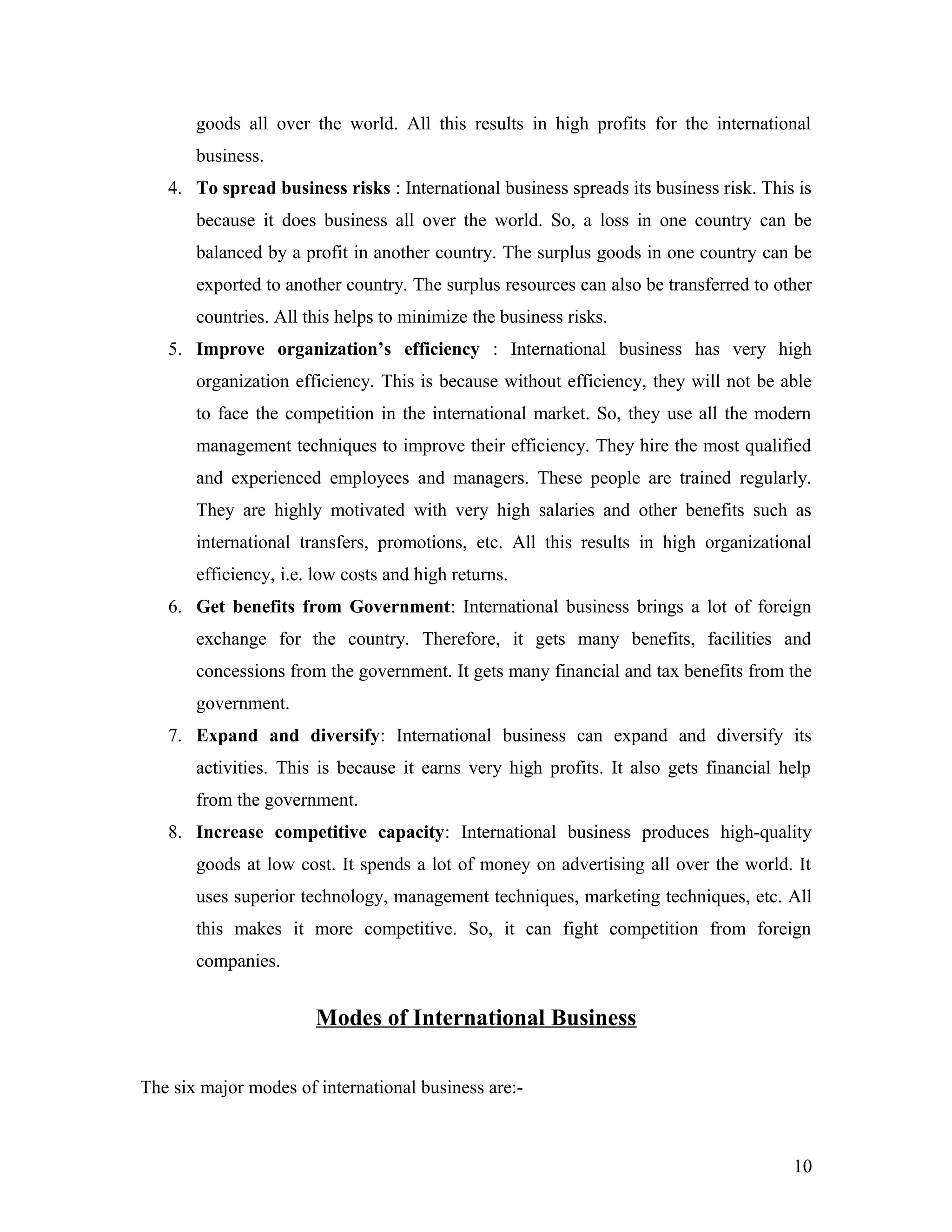 goods all over the world. All this results in high profits for the international
business.
4. To spread business risks : International business spreads its business risk. This is
because it does business all over the world. So, a loss in one country can be
balanced by a profit in another country. The surplus goods in one country can be
exported to another country. The surplus resources can also be transferred to other
countries. All this helps to minimize the business risks.
5. Improve organization’s efficiency : International business has very high
organization efficiency. This is because without efficiency, they will not be able
to face the competition in the international market. So, they use all the modern
management techniques to improve their efficiency. They hire the most qualified
and experienced employees and managers. These people are trained regularly.
They are highly motivated with very high salaries and other benefits such as
international transfers, promotions, etc. All this results in high organizational
efficiency, i.e. low costs and high returns.
6. Get benefits from Government: International business brings a lot of foreign
exchange for the country. Therefore, it gets many benefits, facilities and
concessions from the government. It gets many financial and tax benefits from the
government.
7. Expand and diversify: International business can expand and diversify its
activities. This is because it earns very high profits. It also gets financial help
from the government.
8. Increase competitive capacity: International business produces high-quality
goods at low cost. It spends a lot of money on advertising all over the world. It
uses superior technology, management techniques, marketing techniques, etc. All
this makes it more competitive. So, it can fight competition from foreign
companies.
Modes of International Business
The six major modes of international business are:-
10
 