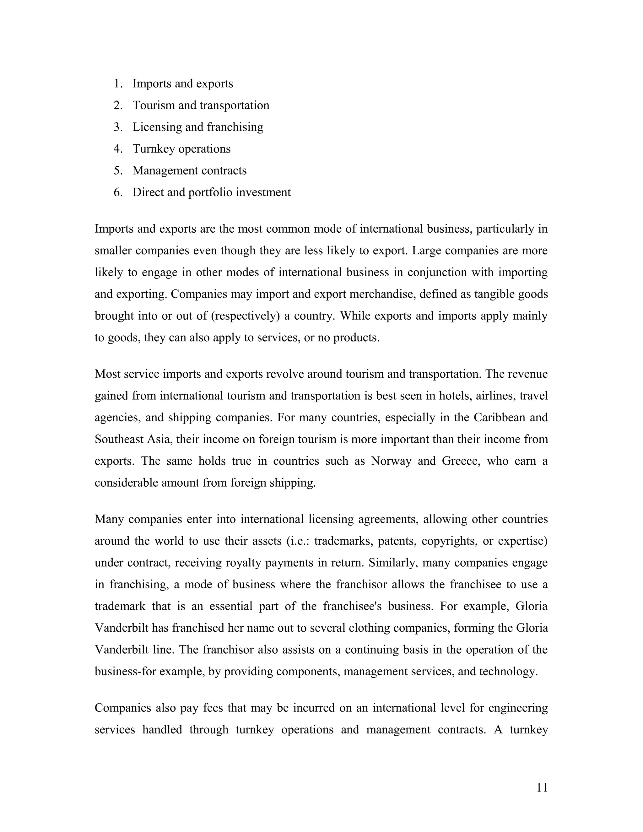 1. Imports and exports
2. Tourism and transportation
3. Licensing and franchising
4. Turnkey operations
5. Management contracts
6. Direct and portfolio investment
Imports and exports are the most common mode of international business, particularly in
smaller companies even though they are less likely to export. Large companies are more
likely to engage in other modes of international business in conjunction with importing
and exporting. Companies may import and export merchandise, defined as tangible goods
brought into or out of (respectively) a country. While exports and imports apply mainly
to goods, they can also apply to services, or no products.
Most service imports and exports revolve around tourism and transportation. The revenue
gained from international tourism and transportation is best seen in hotels, airlines, travel
agencies, and shipping companies. For many countries, especially in the Caribbean and
Southeast Asia, their income on foreign tourism is more important than their income from
exports. The same holds true in countries such as Norway and Greece, who earn a
considerable amount from foreign shipping.
Many companies enter into international licensing agreements, allowing other countries
around the world to use their assets (i.e.: trademarks, patents, copyrights, or expertise)
under contract, receiving royalty payments in return. Similarly, many companies engage
in franchising, a mode of business where the franchisor allows the franchisee to use a
trademark that is an essential part of the franchisee's business. For example, Gloria
Vanderbilt has franchised her name out to several clothing companies, forming the Gloria
Vanderbilt line. The franchisor also assists on a continuing basis in the operation of the
business-for example, by providing components, management services, and technology.
Companies also pay fees that may be incurred on an international level for engineering
services handled through turnkey operations and management contracts. A turnkey
11
 