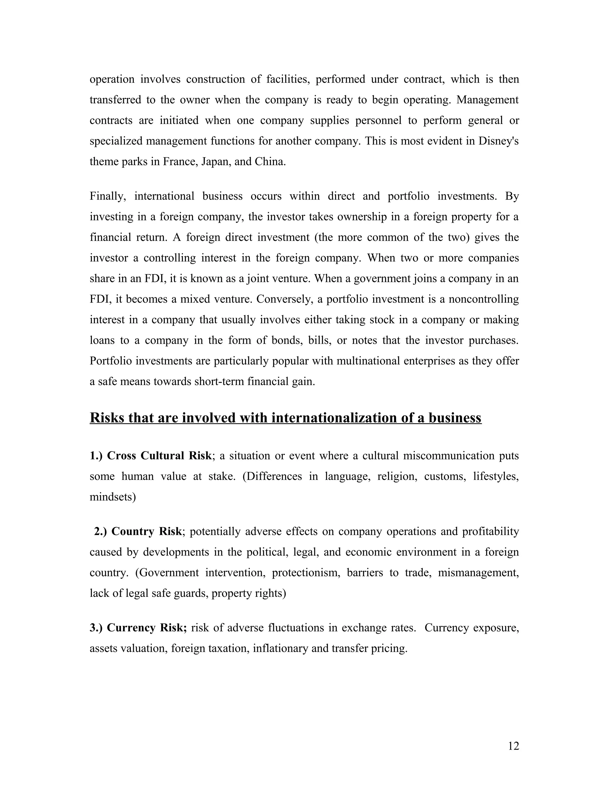 operation involves construction of facilities, performed under contract, which is then
transferred to the owner when the company is ready to begin operating. Management
contracts are initiated when one company supplies personnel to perform general or
specialized management functions for another company. This is most evident in Disney's
theme parks in France, Japan, and China.
Finally, international business occurs within direct and portfolio investments. By
investing in a foreign company, the investor takes ownership in a foreign property for a
financial return. A foreign direct investment (the more common of the two) gives the
investor a controlling interest in the foreign company. When two or more companies
share in an FDI, it is known as a joint venture. When a government joins a company in an
FDI, it becomes a mixed venture. Conversely, a portfolio investment is a noncontrolling
interest in a company that usually involves either taking stock in a company or making
loans to a company in the form of bonds, bills, or notes that the investor purchases.
Portfolio investments are particularly popular with multinational enterprises as they offer
a safe means towards short-term financial gain.
Risks that are involved with internationalization of a business
1.) Cross Cultural Risk; a situation or event where a cultural miscommunication puts
some human value at stake. (Differences in language, religion, customs, lifestyles,
mindsets)
2.) Country Risk; potentially adverse effects on company operations and profitability
caused by developments in the political, legal, and economic environment in a foreign
country. (Government intervention, protectionism, barriers to trade, mismanagement,
lack of legal safe guards, property rights)
3.) Currency Risk; risk of adverse fluctuations in exchange rates. Currency exposure,
assets valuation, foreign taxation, inflationary and transfer pricing.
12
 