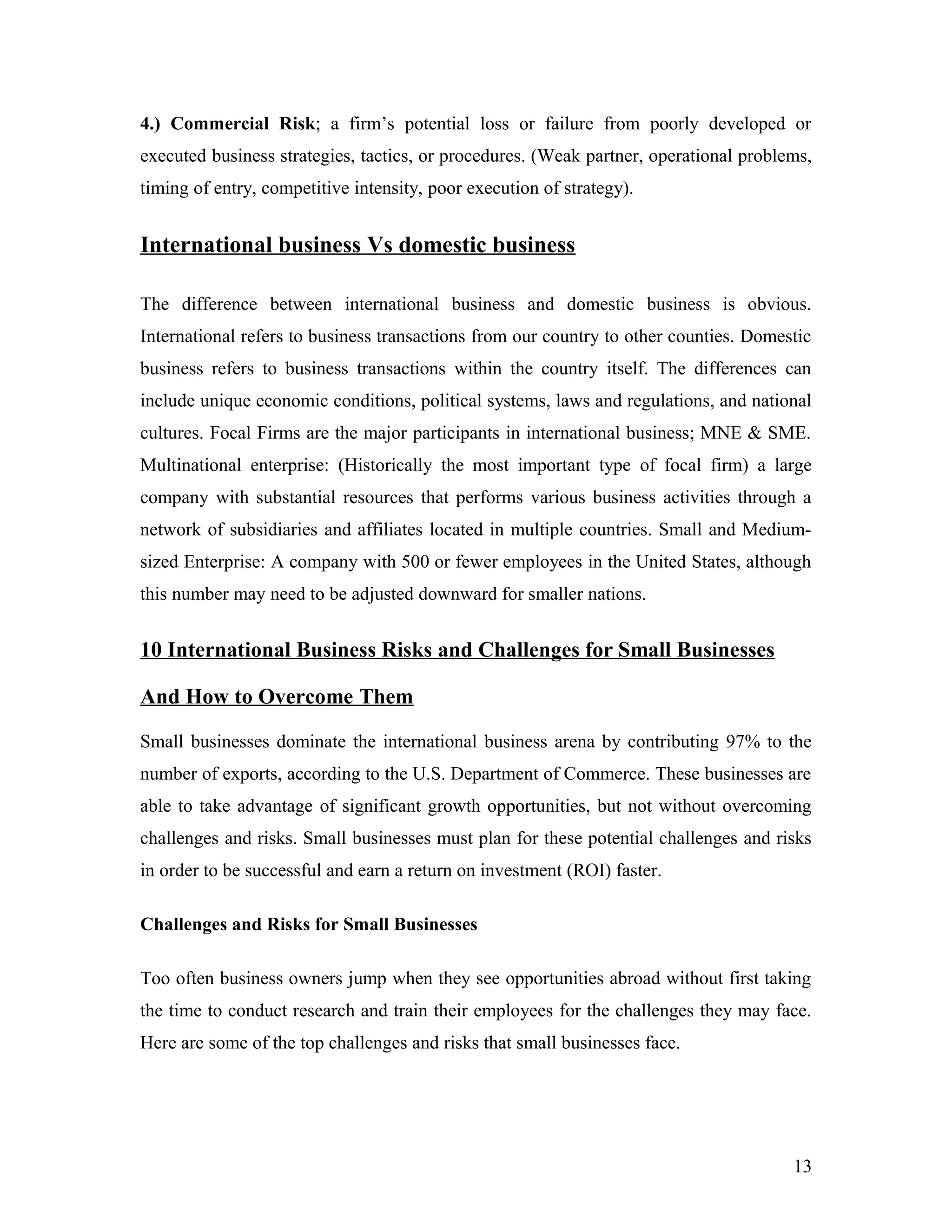 4.) Commercial Risk; a firm’s potential loss or failure from poorly developed or
executed business strategies, tactics, or procedures. (Weak partner, operational problems,
timing of entry, competitive intensity, poor execution of strategy).
International business Vs domestic business
The difference between international business and domestic business is obvious.
International refers to business transactions from our country to other counties. Domestic
business refers to business transactions within the country itself. The differences can
include unique economic conditions, political systems, laws and regulations, and national
cultures. Focal Firms are the major participants in international business; MNE & SME.
Multinational enterprise: (Historically the most important type of focal firm) a large
company with substantial resources that performs various business activities through a
network of subsidiaries and affiliates located in multiple countries. Small and Medium-
sized Enterprise: A company with 500 or fewer employees in the United States, although
this number may need to be adjusted downward for smaller nations.
10 International Business Risks and Challenges for Small Businesses
And How to Overcome Them
Small businesses dominate the international business arena by contributing 97% to the
number of exports, according to the U.S. Department of Commerce. These businesses are
able to take advantage of significant growth opportunities, but not without overcoming
challenges and risks. Small businesses must plan for these potential challenges and risks
in order to be successful and earn a return on investment (ROI) faster.
Challenges and Risks for Small Businesses
Too often business owners jump when they see opportunities abroad without first taking
the time to conduct research and train their employees for the challenges they may face.
Here are some of the top challenges and risks that small businesses face.
13
 