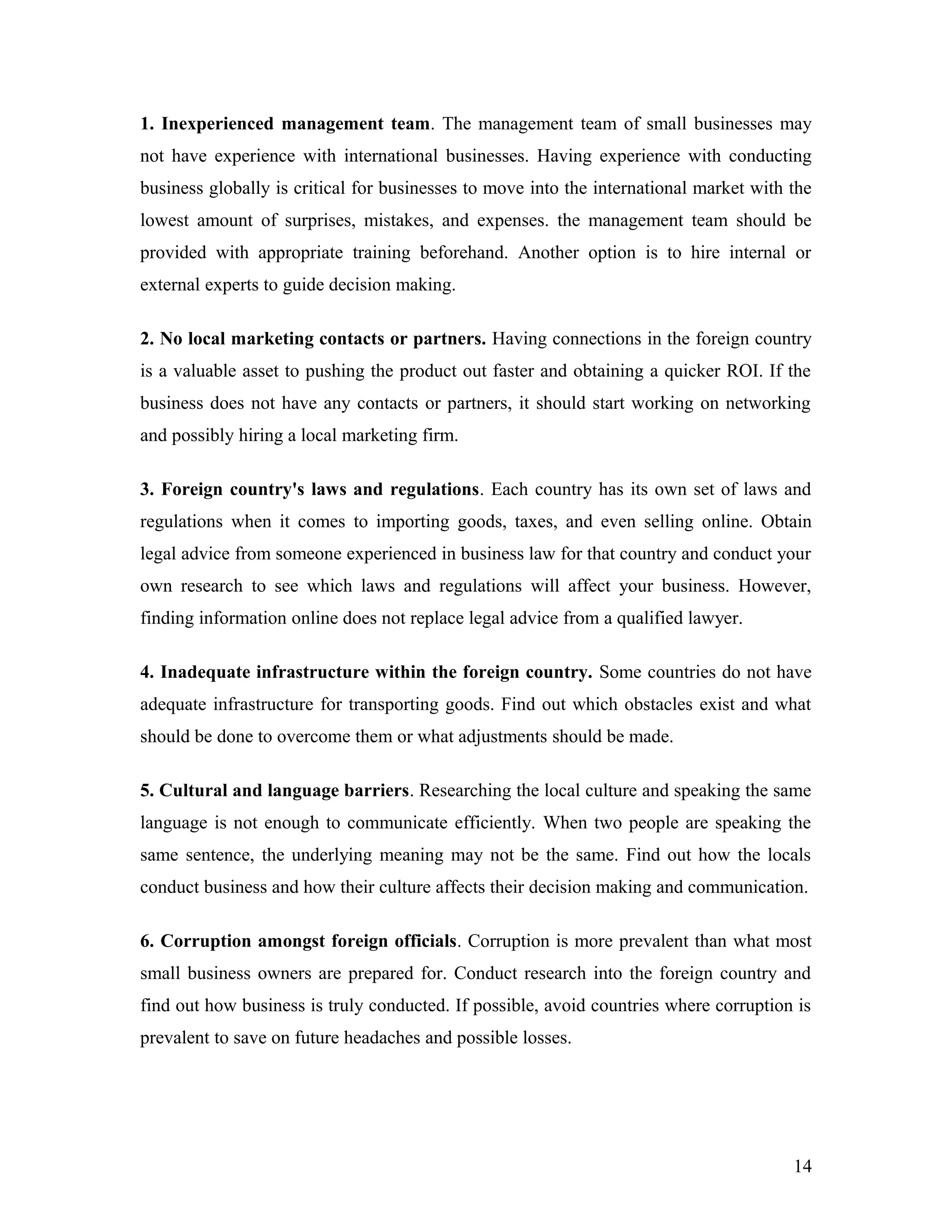 1. Inexperienced management team. The management team of small businesses may
not have experience with international businesses. Having experience with conducting
business globally is critical for businesses to move into the international market with the
lowest amount of surprises, mistakes, and expenses. the management team should be
provided with appropriate training beforehand. Another option is to hire internal or
external experts to guide decision making.
2. No local marketing contacts or partners. Having connections in the foreign country
is a valuable asset to pushing the product out faster and obtaining a quicker ROI. If the
business does not have any contacts or partners, it should start working on networking
and possibly hiring a local marketing firm.
3. Foreign country's laws and regulations. Each country has its own set of laws and
regulations when it comes to importing goods, taxes, and even selling online. Obtain
legal advice from someone experienced in business law for that country and conduct your
own research to see which laws and regulations will affect your business. However,
finding information online does not replace legal advice from a qualified lawyer.
4. Inadequate infrastructure within the foreign country. Some countries do not have
adequate infrastructure for transporting goods. Find out which obstacles exist and what
should be done to overcome them or what adjustments should be made.
5. Cultural and language barriers. Researching the local culture and speaking the same
language is not enough to communicate efficiently. When two people are speaking the
same sentence, the underlying meaning may not be the same. Find out how the locals
conduct business and how their culture affects their decision making and communication.
6. Corruption amongst foreign officials. Corruption is more prevalent than what most
small business owners are prepared for. Conduct research into the foreign country and
find out how business is truly conducted. If possible, avoid countries where corruption is
prevalent to save on future headaches and possible losses.
14
 