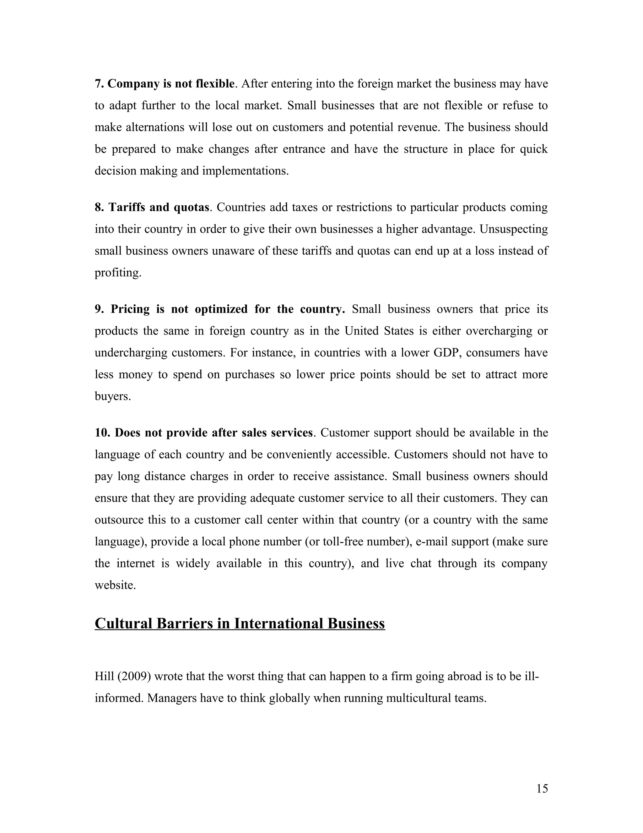 7. Company is not flexible. After entering into the foreign market the business may have
to adapt further to the local market. Small businesses that are not flexible or refuse to
make alternations will lose out on customers and potential revenue. The business should
be prepared to make changes after entrance and have the structure in place for quick
decision making and implementations.
8. Tariffs and quotas. Countries add taxes or restrictions to particular products coming
into their country in order to give their own businesses a higher advantage. Unsuspecting
small business owners unaware of these tariffs and quotas can end up at a loss instead of
profiting.
9. Pricing is not optimized for the country. Small business owners that price its
products the same in foreign country as in the United States is either overcharging or
undercharging customers. For instance, in countries with a lower GDP, consumers have
less money to spend on purchases so lower price points should be set to attract more
buyers.
10. Does not provide after sales services. Customer support should be available in the
language of each country and be conveniently accessible. Customers should not have to
pay long distance charges in order to receive assistance. Small business owners should
ensure that they are providing adequate customer service to all their customers. They can
outsource this to a customer call center within that country (or a country with the same
language), provide a local phone number (or toll-free number), e-mail support (make sure
the internet is widely available in this country), and live chat through its company
website.
Cultural Barriers in International Business
Hill (2009) wrote that the worst thing that can happen to a firm going abroad is to be ill-
informed. Managers have to think globally when running multicultural teams.
15
 