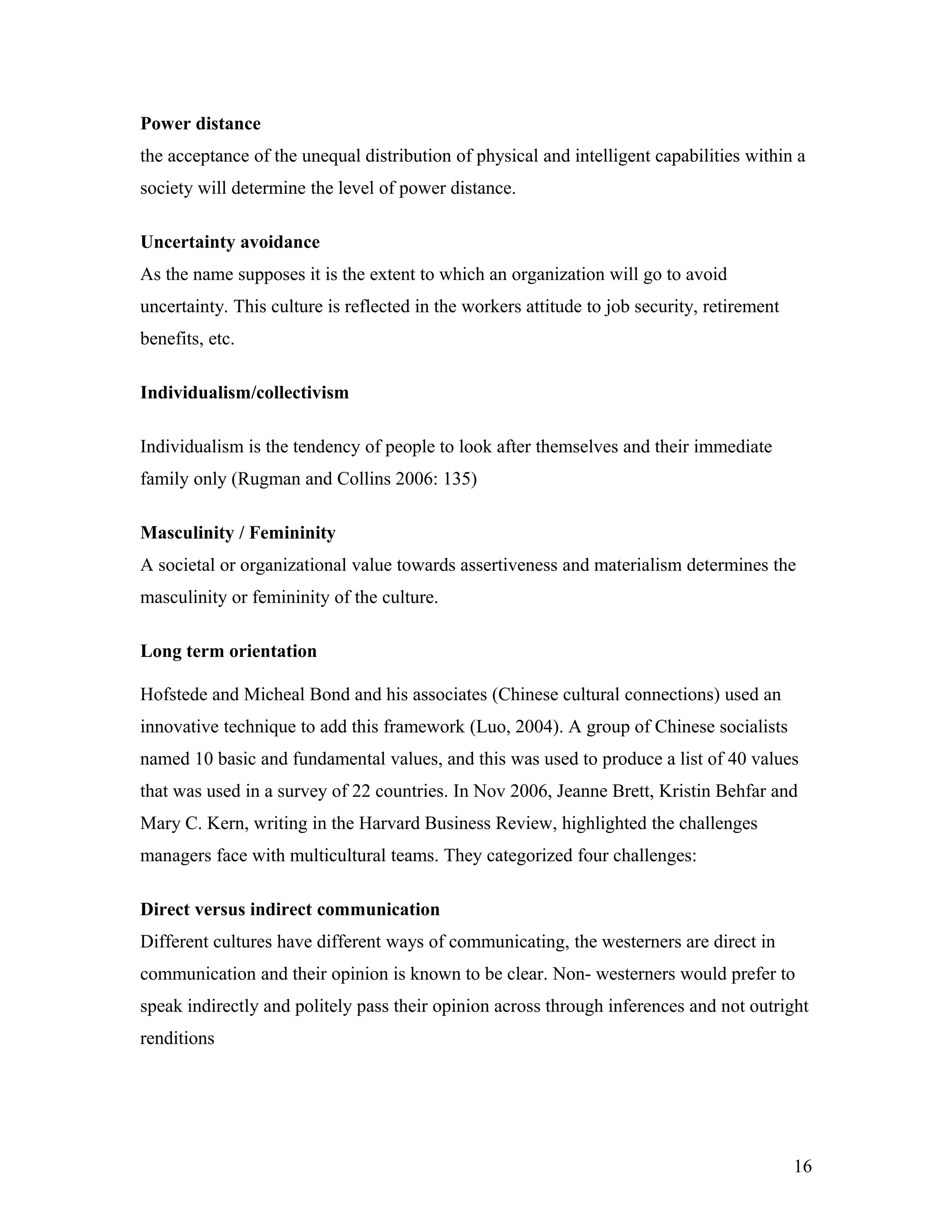 Power distance
the acceptance of the unequal distribution of physical and intelligent capabilities within a
society will determine the level of power distance.
Uncertainty avoidance
As the name supposes it is the extent to which an organization will go to avoid
uncertainty. This culture is reflected in the workers attitude to job security, retirement
benefits, etc.
Individualism/collectivism
Individualism is the tendency of people to look after themselves and their immediate
family only (Rugman and Collins 2006: 135)
Masculinity / Femininity
A societal or organizational value towards assertiveness and materialism determines the
masculinity or femininity of the culture.
Long term orientation
Hofstede and Micheal Bond and his associates (Chinese cultural connections) used an
innovative technique to add this framework (Luo, 2004). A group of Chinese socialists
named 10 basic and fundamental values, and this was used to produce a list of 40 values
that was used in a survey of 22 countries. In Nov 2006, Jeanne Brett, Kristin Behfar and
Mary C. Kern, writing in the Harvard Business Review, highlighted the challenges
managers face with multicultural teams. They categorized four challenges:
Direct versus indirect communication
Different cultures have different ways of communicating, the westerners are direct in
communication and their opinion is known to be clear. Non- westerners would prefer to
speak indirectly and politely pass their opinion across through inferences and not outright
renditions
16
 