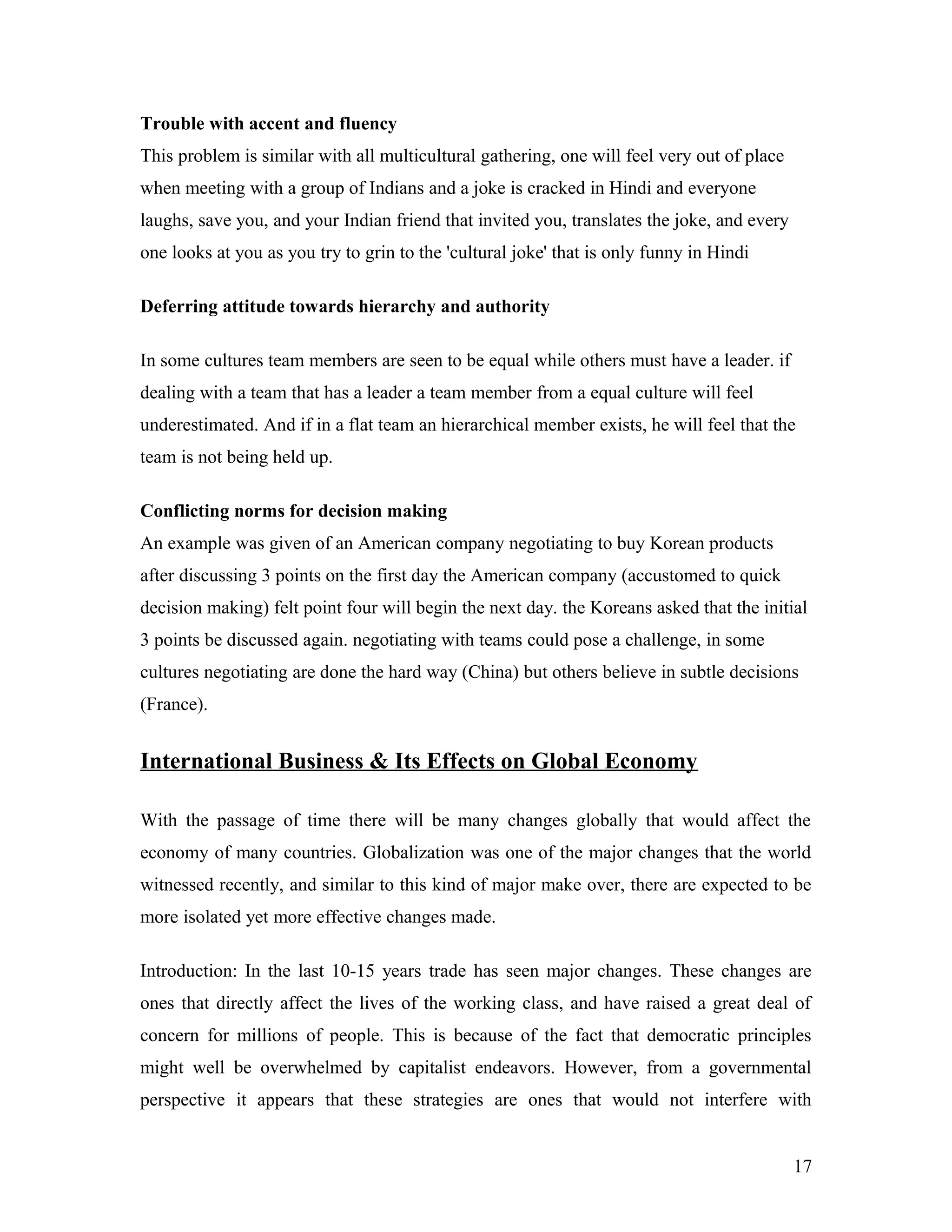 Trouble with accent and fluency
This problem is similar with all multicultural gathering, one will feel very out of place
when meeting with a group of Indians and a joke is cracked in Hindi and everyone
laughs, save you, and your Indian friend that invited you, translates the joke, and every
one looks at you as you try to grin to the 'cultural joke' that is only funny in Hindi
Deferring attitude towards hierarchy and authority
In some cultures team members are seen to be equal while others must have a leader. if
dealing with a team that has a leader a team member from a equal culture will feel
underestimated. And if in a flat team an hierarchical member exists, he will feel that the
team is not being held up.
Conflicting norms for decision making
An example was given of an American company negotiating to buy Korean products
after discussing 3 points on the first day the American company (accustomed to quick
decision making) felt point four will begin the next day. the Koreans asked that the initial
3 points be discussed again. negotiating with teams could pose a challenge, in some
cultures negotiating are done the hard way (China) but others believe in subtle decisions
(France).
International Business & Its Effects on Global Economy
With the passage of time there will be many changes globally that would affect the
economy of many countries. Globalization was one of the major changes that the world
witnessed recently, and similar to this kind of major make over, there are expected to be
more isolated yet more effective changes made.
Introduction: In the last 10-15 years trade has seen major changes. These changes are
ones that directly affect the lives of the working class, and have raised a great deal of
concern for millions of people. This is because of the fact that democratic principles
might well be overwhelmed by capitalist endeavors. However, from a governmental
perspective it appears that these strategies are ones that would not interfere with
17
 