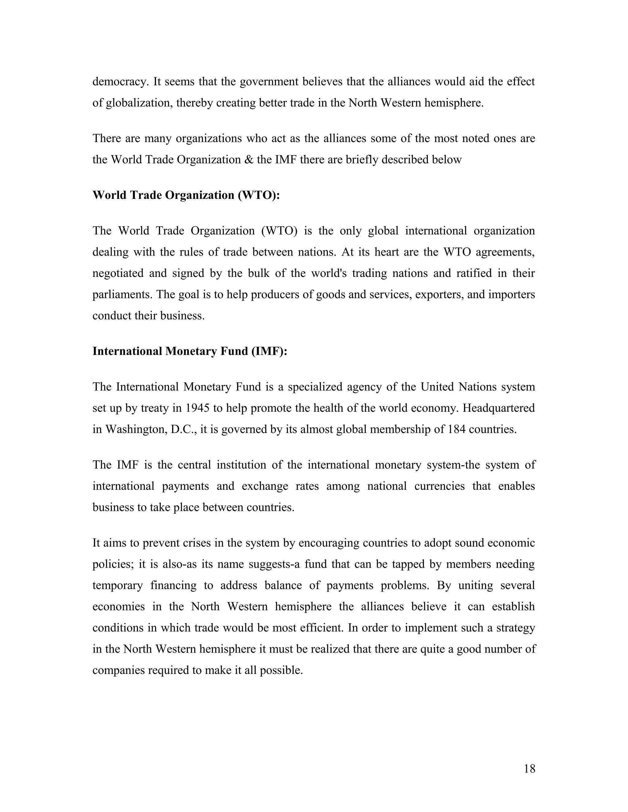 democracy. It seems that the government believes that the alliances would aid the effect
of globalization, thereby creating better trade in the North Western hemisphere.
There are many organizations who act as the alliances some of the most noted ones are
the World Trade Organization & the IMF there are briefly described below
World Trade Organization (WTO):
The World Trade Organization (WTO) is the only global international organization
dealing with the rules of trade between nations. At its heart are the WTO agreements,
negotiated and signed by the bulk of the world's trading nations and ratified in their
parliaments. The goal is to help producers of goods and services, exporters, and importers
conduct their business.
International Monetary Fund (IMF):
The International Monetary Fund is a specialized agency of the United Nations system
set up by treaty in 1945 to help promote the health of the world economy. Headquartered
in Washington, D.C., it is governed by its almost global membership of 184 countries.
The IMF is the central institution of the international monetary system-the system of
international payments and exchange rates among national currencies that enables
business to take place between countries.
It aims to prevent crises in the system by encouraging countries to adopt sound economic
policies; it is also-as its name suggests-a fund that can be tapped by members needing
temporary financing to address balance of payments problems. By uniting several
economies in the North Western hemisphere the alliances believe it can establish
conditions in which trade would be most efficient. In order to implement such a strategy
in the North Western hemisphere it must be realized that there are quite a good number of
companies required to make it all possible.
18
 