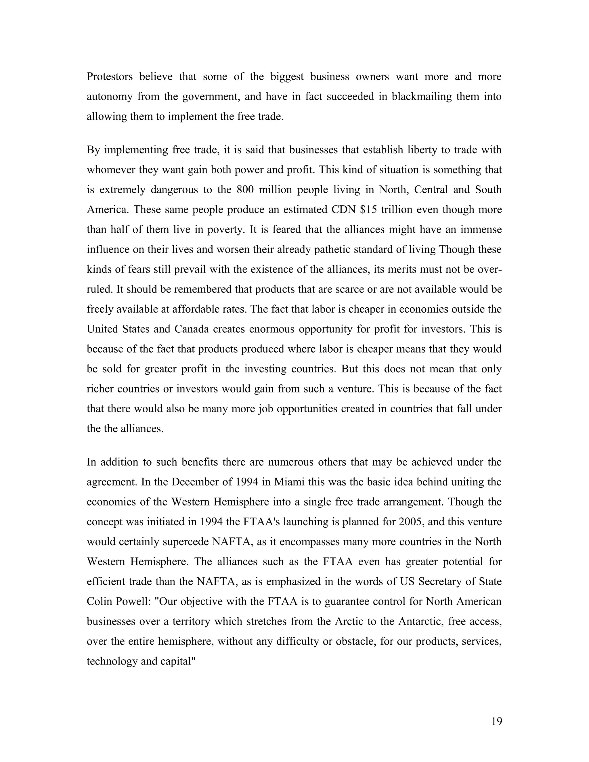 Protestors believe that some of the biggest business owners want more and more
autonomy from the government, and have in fact succeeded in blackmailing them into
allowing them to implement the free trade.
By implementing free trade, it is said that businesses that establish liberty to trade with
whomever they want gain both power and profit. This kind of situation is something that
is extremely dangerous to the 800 million people living in North, Central and South
America. These same people produce an estimated CDN $15 trillion even though more
than half of them live in poverty. It is feared that the alliances might have an immense
influence on their lives and worsen their already pathetic standard of living Though these
kinds of fears still prevail with the existence of the alliances, its merits must not be over-
ruled. It should be remembered that products that are scarce or are not available would be
freely available at affordable rates. The fact that labor is cheaper in economies outside the
United States and Canada creates enormous opportunity for profit for investors. This is
because of the fact that products produced where labor is cheaper means that they would
be sold for greater profit in the investing countries. But this does not mean that only
richer countries or investors would gain from such a venture. This is because of the fact
that there would also be many more job opportunities created in countries that fall under
the the alliances.
In addition to such benefits there are numerous others that may be achieved under the
agreement. In the December of 1994 in Miami this was the basic idea behind uniting the
economies of the Western Hemisphere into a single free trade arrangement. Though the
concept was initiated in 1994 the FTAA's launching is planned for 2005, and this venture
would certainly supercede NAFTA, as it encompasses many more countries in the North
Western Hemisphere. The alliances such as the FTAA even has greater potential for
efficient trade than the NAFTA, as is emphasized in the words of US Secretary of State
Colin Powell: "Our objective with the FTAA is to guarantee control for North American
businesses over a territory which stretches from the Arctic to the Antarctic, free access,
over the entire hemisphere, without any difficulty or obstacle, for our products, services,
technology and capital"
19
 