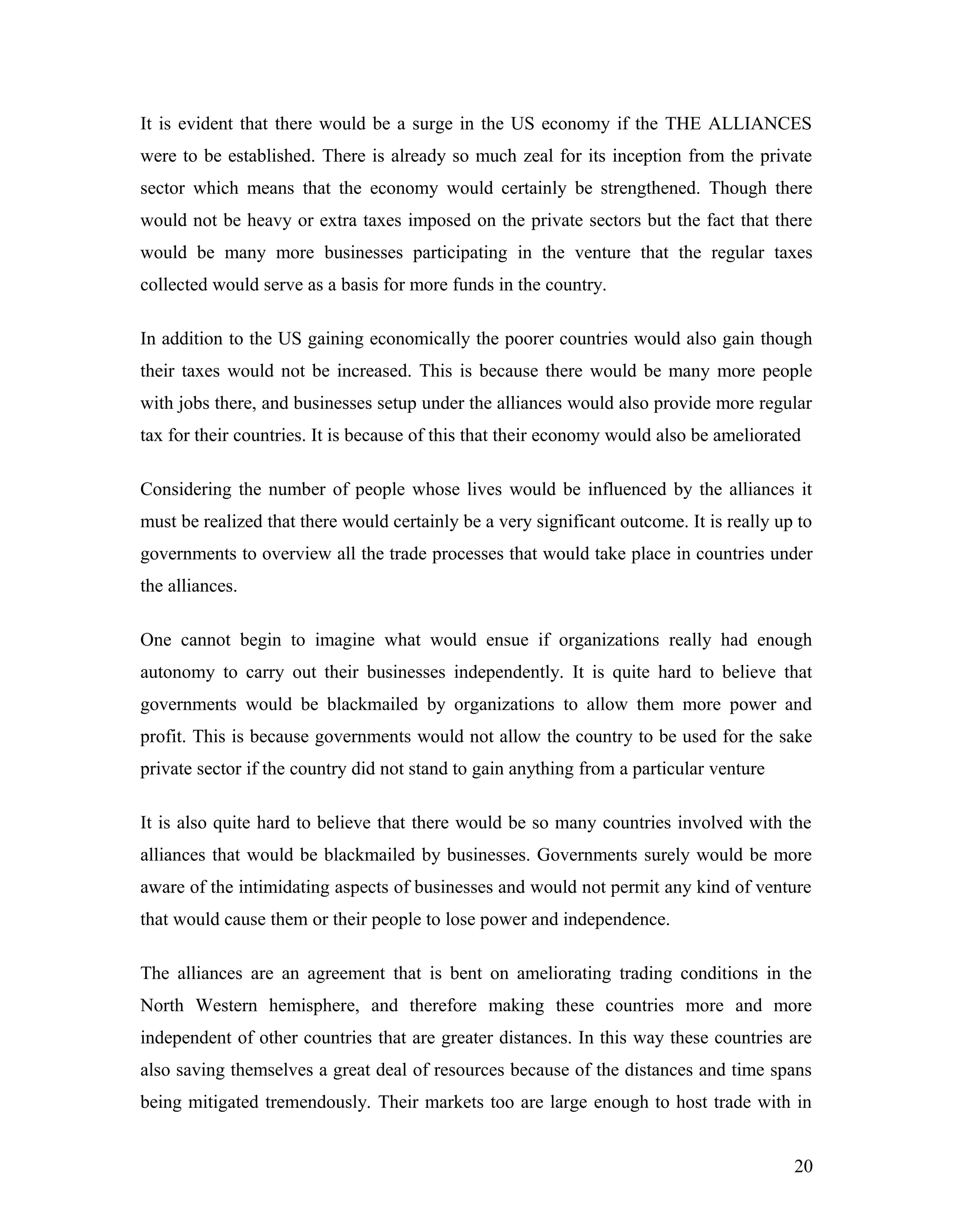 It is evident that there would be a surge in the US economy if the THE ALLIANCES
were to be established. There is already so much zeal for its inception from the private
sector which means that the economy would certainly be strengthened. Though there
would not be heavy or extra taxes imposed on the private sectors but the fact that there
would be many more businesses participating in the venture that the regular taxes
collected would serve as a basis for more funds in the country.
In addition to the US gaining economically the poorer countries would also gain though
their taxes would not be increased. This is because there would be many more people
with jobs there, and businesses setup under the alliances would also provide more regular
tax for their countries. It is because of this that their economy would also be ameliorated
Considering the number of people whose lives would be influenced by the alliances it
must be realized that there would certainly be a very significant outcome. It is really up to
governments to overview all the trade processes that would take place in countries under
the alliances.
One cannot begin to imagine what would ensue if organizations really had enough
autonomy to carry out their businesses independently. It is quite hard to believe that
governments would be blackmailed by organizations to allow them more power and
profit. This is because governments would not allow the country to be used for the sake
private sector if the country did not stand to gain anything from a particular venture
It is also quite hard to believe that there would be so many countries involved with the
alliances that would be blackmailed by businesses. Governments surely would be more
aware of the intimidating aspects of businesses and would not permit any kind of venture
that would cause them or their people to lose power and independence.
The alliances are an agreement that is bent on ameliorating trading conditions in the
North Western hemisphere, and therefore making these countries more and more
independent of other countries that are greater distances. In this way these countries are
also saving themselves a great deal of resources because of the distances and time spans
being mitigated tremendously. Their markets too are large enough to host trade with in
20
 