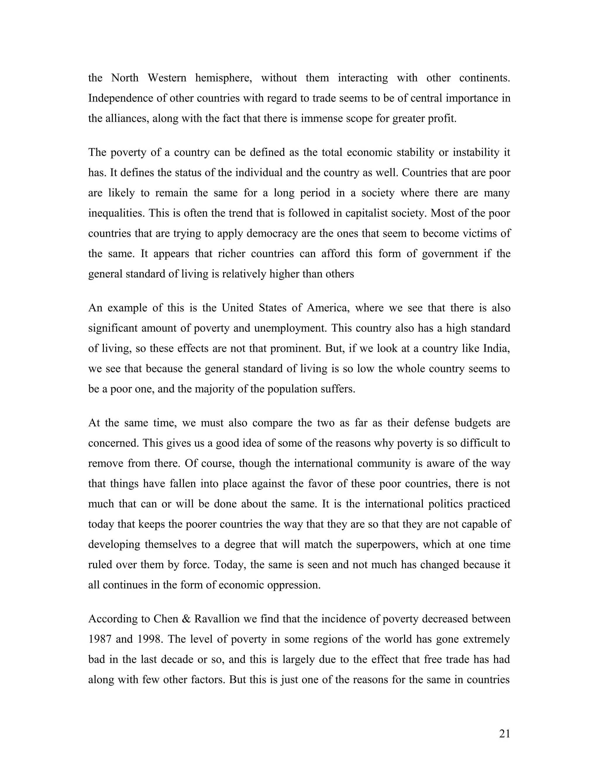 the North Western hemisphere, without them interacting with other continents.
Independence of other countries with regard to trade seems to be of central importance in
the alliances, along with the fact that there is immense scope for greater profit.
The poverty of a country can be defined as the total economic stability or instability it
has. It defines the status of the individual and the country as well. Countries that are poor
are likely to remain the same for a long period in a society where there are many
inequalities. This is often the trend that is followed in capitalist society. Most of the poor
countries that are trying to apply democracy are the ones that seem to become victims of
the same. It appears that richer countries can afford this form of government if the
general standard of living is relatively higher than others
An example of this is the United States of America, where we see that there is also
significant amount of poverty and unemployment. This country also has a high standard
of living, so these effects are not that prominent. But, if we look at a country like India,
we see that because the general standard of living is so low the whole country seems to
be a poor one, and the majority of the population suffers.
At the same time, we must also compare the two as far as their defense budgets are
concerned. This gives us a good idea of some of the reasons why poverty is so difficult to
remove from there. Of course, though the international community is aware of the way
that things have fallen into place against the favor of these poor countries, there is not
much that can or will be done about the same. It is the international politics practiced
today that keeps the poorer countries the way that they are so that they are not capable of
developing themselves to a degree that will match the superpowers, which at one time
ruled over them by force. Today, the same is seen and not much has changed because it
all continues in the form of economic oppression.
According to Chen & Ravallion we find that the incidence of poverty decreased between
1987 and 1998. The level of poverty in some regions of the world has gone extremely
bad in the last decade or so, and this is largely due to the effect that free trade has had
along with few other factors. But this is just one of the reasons for the same in countries
21
 
