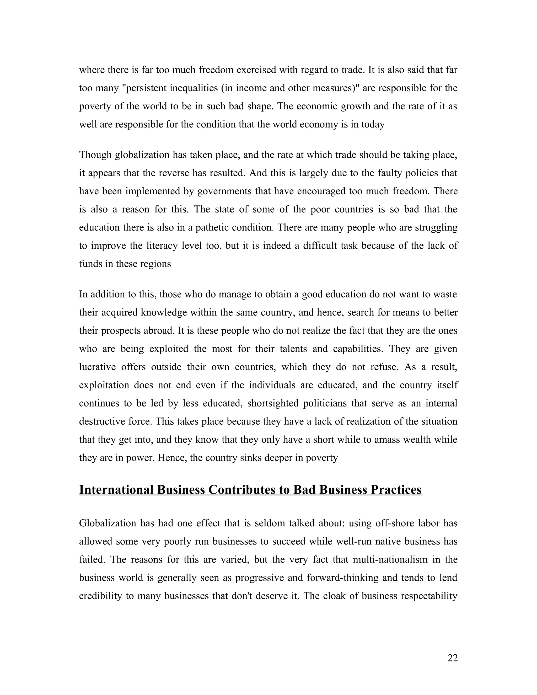 where there is far too much freedom exercised with regard to trade. It is also said that far
too many "persistent inequalities (in income and other measures)" are responsible for the
poverty of the world to be in such bad shape. The economic growth and the rate of it as
well are responsible for the condition that the world economy is in today
Though globalization has taken place, and the rate at which trade should be taking place,
it appears that the reverse has resulted. And this is largely due to the faulty policies that
have been implemented by governments that have encouraged too much freedom. There
is also a reason for this. The state of some of the poor countries is so bad that the
education there is also in a pathetic condition. There are many people who are struggling
to improve the literacy level too, but it is indeed a difficult task because of the lack of
funds in these regions
In addition to this, those who do manage to obtain a good education do not want to waste
their acquired knowledge within the same country, and hence, search for means to better
their prospects abroad. It is these people who do not realize the fact that they are the ones
who are being exploited the most for their talents and capabilities. They are given
lucrative offers outside their own countries, which they do not refuse. As a result,
exploitation does not end even if the individuals are educated, and the country itself
continues to be led by less educated, shortsighted politicians that serve as an internal
destructive force. This takes place because they have a lack of realization of the situation
that they get into, and they know that they only have a short while to amass wealth while
they are in power. Hence, the country sinks deeper in poverty
International Business Contributes to Bad Business Practices
Globalization has had one effect that is seldom talked about: using off-shore labor has
allowed some very poorly run businesses to succeed while well-run native business has
failed. The reasons for this are varied, but the very fact that multi-nationalism in the
business world is generally seen as progressive and forward-thinking and tends to lend
credibility to many businesses that don't deserve it. The cloak of business respectability
22
 