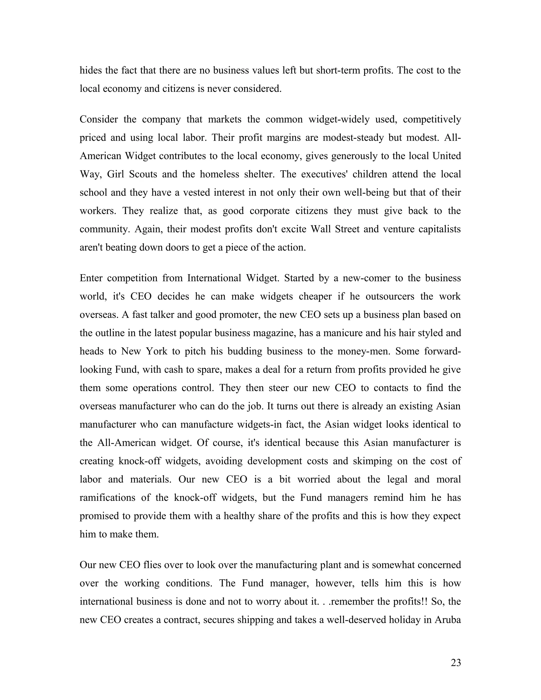 hides the fact that there are no business values left but short-term profits. The cost to the
local economy and citizens is never considered.
Consider the company that markets the common widget-widely used, competitively
priced and using local labor. Their profit margins are modest-steady but modest. All-
American Widget contributes to the local economy, gives generously to the local United
Way, Girl Scouts and the homeless shelter. The executives' children attend the local
school and they have a vested interest in not only their own well-being but that of their
workers. They realize that, as good corporate citizens they must give back to the
community. Again, their modest profits don't excite Wall Street and venture capitalists
aren't beating down doors to get a piece of the action.
Enter competition from International Widget. Started by a new-comer to the business
world, it's CEO decides he can make widgets cheaper if he outsourcers the work
overseas. A fast talker and good promoter, the new CEO sets up a business plan based on
the outline in the latest popular business magazine, has a manicure and his hair styled and
heads to New York to pitch his budding business to the money-men. Some forward-
looking Fund, with cash to spare, makes a deal for a return from profits provided he give
them some operations control. They then steer our new CEO to contacts to find the
overseas manufacturer who can do the job. It turns out there is already an existing Asian
manufacturer who can manufacture widgets-in fact, the Asian widget looks identical to
the All-American widget. Of course, it's identical because this Asian manufacturer is
creating knock-off widgets, avoiding development costs and skimping on the cost of
labor and materials. Our new CEO is a bit worried about the legal and moral
ramifications of the knock-off widgets, but the Fund managers remind him he has
promised to provide them with a healthy share of the profits and this is how they expect
him to make them.
Our new CEO flies over to look over the manufacturing plant and is somewhat concerned
over the working conditions. The Fund manager, however, tells him this is how
international business is done and not to worry about it. . .remember the profits!! So, the
new CEO creates a contract, secures shipping and takes a well-deserved holiday in Aruba
23
 