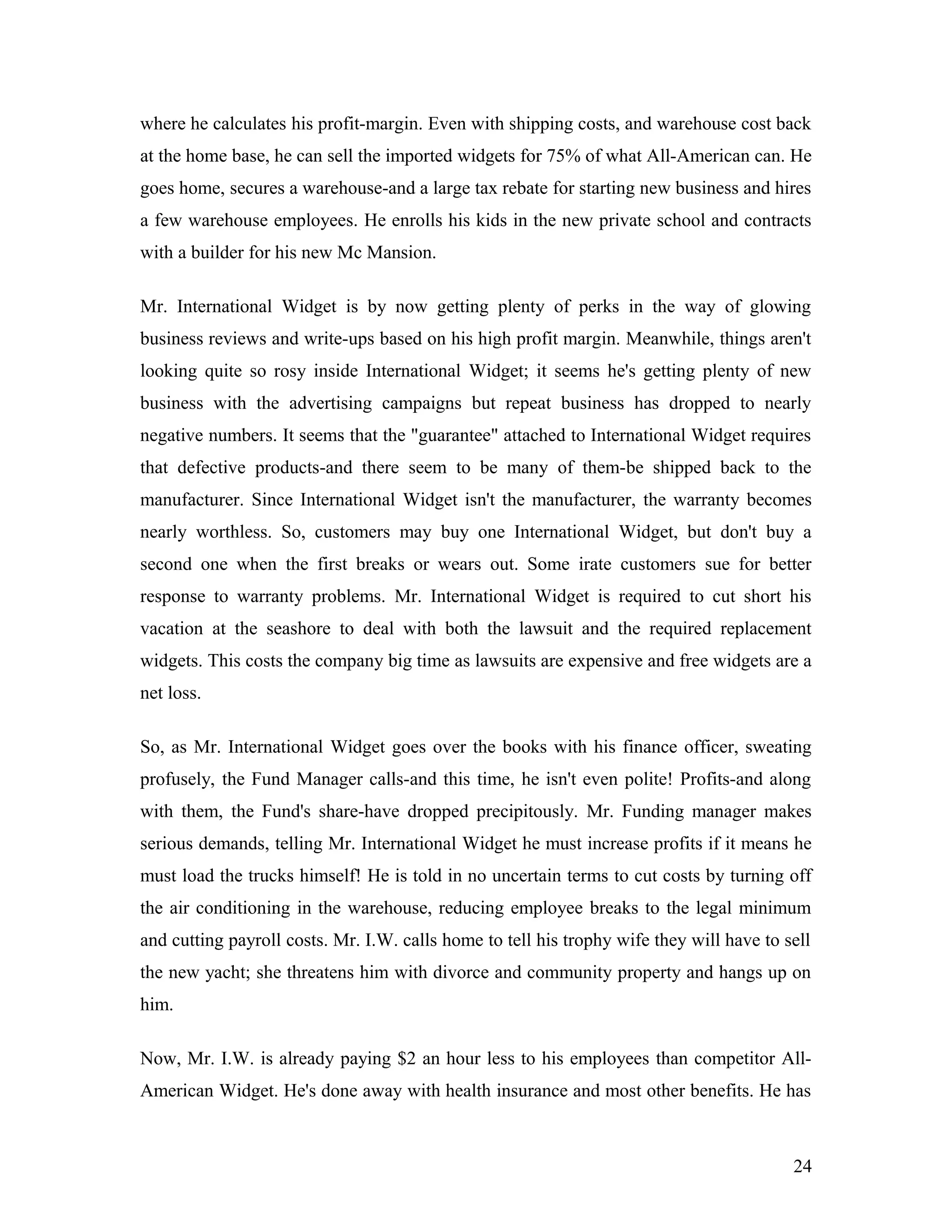 where he calculates his profit-margin. Even with shipping costs, and warehouse cost back
at the home base, he can sell the imported widgets for 75% of what All-American can. He
goes home, secures a warehouse-and a large tax rebate for starting new business and hires
a few warehouse employees. He enrolls his kids in the new private school and contracts
with a builder for his new Mc Mansion.
Mr. International Widget is by now getting plenty of perks in the way of glowing
business reviews and write-ups based on his high profit margin. Meanwhile, things aren't
looking quite so rosy inside International Widget; it seems he's getting plenty of new
business with the advertising campaigns but repeat business has dropped to nearly
negative numbers. It seems that the "guarantee" attached to International Widget requires
that defective products-and there seem to be many of them-be shipped back to the
manufacturer. Since International Widget isn't the manufacturer, the warranty becomes
nearly worthless. So, customers may buy one International Widget, but don't buy a
second one when the first breaks or wears out. Some irate customers sue for better
response to warranty problems. Mr. International Widget is required to cut short his
vacation at the seashore to deal with both the lawsuit and the required replacement
widgets. This costs the company big time as lawsuits are expensive and free widgets are a
net loss.
So, as Mr. International Widget goes over the books with his finance officer, sweating
profusely, the Fund Manager calls-and this time, he isn't even polite! Profits-and along
with them, the Fund's share-have dropped precipitously. Mr. Funding manager makes
serious demands, telling Mr. International Widget he must increase profits if it means he
must load the trucks himself! He is told in no uncertain terms to cut costs by turning off
the air conditioning in the warehouse, reducing employee breaks to the legal minimum
and cutting payroll costs. Mr. I.W. calls home to tell his trophy wife they will have to sell
the new yacht; she threatens him with divorce and community property and hangs up on
him.
Now, Mr. I.W. is already paying $2 an hour less to his employees than competitor All-
American Widget. He's done away with health insurance and most other benefits. He has
24
 
