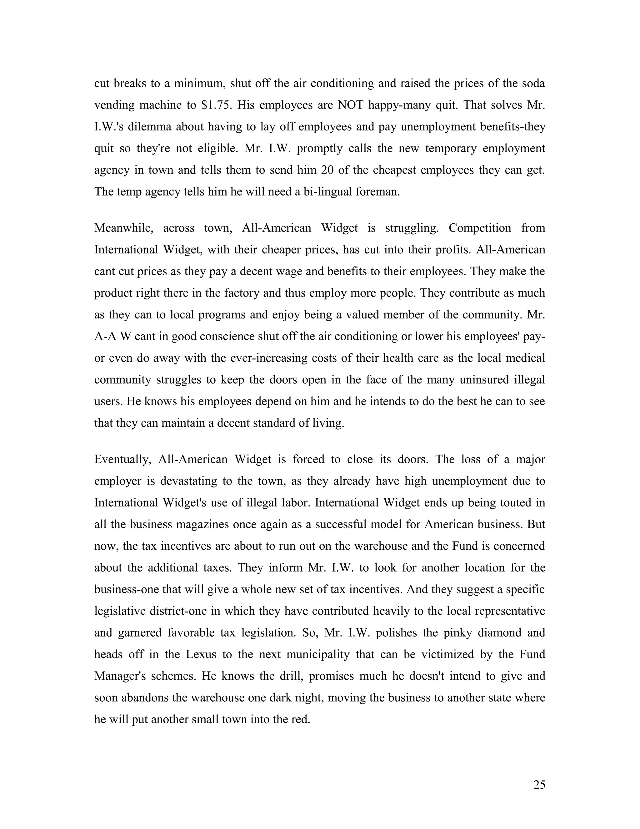 cut breaks to a minimum, shut off the air conditioning and raised the prices of the soda
vending machine to $1.75. His employees are NOT happy-many quit. That solves Mr.
I.W.'s dilemma about having to lay off employees and pay unemployment benefits-they
quit so they're not eligible. Mr. I.W. promptly calls the new temporary employment
agency in town and tells them to send him 20 of the cheapest employees they can get.
The temp agency tells him he will need a bi-lingual foreman.
Meanwhile, across town, All-American Widget is struggling. Competition from
International Widget, with their cheaper prices, has cut into their profits. All-American
cant cut prices as they pay a decent wage and benefits to their employees. They make the
product right there in the factory and thus employ more people. They contribute as much
as they can to local programs and enjoy being a valued member of the community. Mr.
A-A W cant in good conscience shut off the air conditioning or lower his employees' pay-
or even do away with the ever-increasing costs of their health care as the local medical
community struggles to keep the doors open in the face of the many uninsured illegal
users. He knows his employees depend on him and he intends to do the best he can to see
that they can maintain a decent standard of living.
Eventually, All-American Widget is forced to close its doors. The loss of a major
employer is devastating to the town, as they already have high unemployment due to
International Widget's use of illegal labor. International Widget ends up being touted in
all the business magazines once again as a successful model for American business. But
now, the tax incentives are about to run out on the warehouse and the Fund is concerned
about the additional taxes. They inform Mr. I.W. to look for another location for the
business-one that will give a whole new set of tax incentives. And they suggest a specific
legislative district-one in which they have contributed heavily to the local representative
and garnered favorable tax legislation. So, Mr. I.W. polishes the pinky diamond and
heads off in the Lexus to the next municipality that can be victimized by the Fund
Manager's schemes. He knows the drill, promises much he doesn't intend to give and
soon abandons the warehouse one dark night, moving the business to another state where
he will put another small town into the red.
25
 