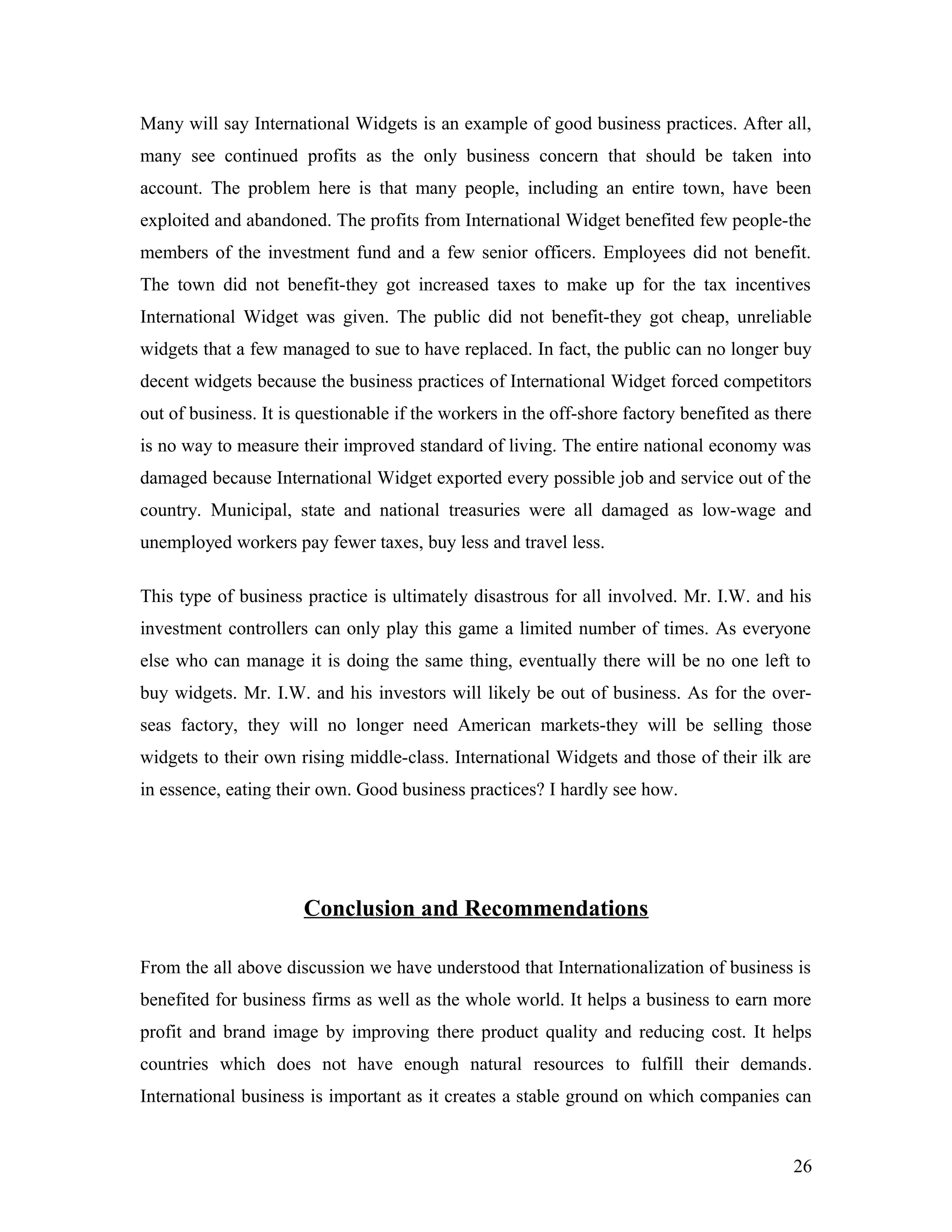 Many will say International Widgets is an example of good business practices. After all,
many see continued profits as the only business concern that should be taken into
account. The problem here is that many people, including an entire town, have been
exploited and abandoned. The profits from International Widget benefited few people-the
members of the investment fund and a few senior officers. Employees did not benefit.
The town did not benefit-they got increased taxes to make up for the tax incentives
International Widget was given. The public did not benefit-they got cheap, unreliable
widgets that a few managed to sue to have replaced. In fact, the public can no longer buy
decent widgets because the business practices of International Widget forced competitors
out of business. It is questionable if the workers in the off-shore factory benefited as there
is no way to measure their improved standard of living. The entire national economy was
damaged because International Widget exported every possible job and service out of the
country. Municipal, state and national treasuries were all damaged as low-wage and
unemployed workers pay fewer taxes, buy less and travel less.
This type of business practice is ultimately disastrous for all involved. Mr. I.W. and his
investment controllers can only play this game a limited number of times. As everyone
else who can manage it is doing the same thing, eventually there will be no one left to
buy widgets. Mr. I.W. and his investors will likely be out of business. As for the over-
seas factory, they will no longer need American markets-they will be selling those
widgets to their own rising middle-class. International Widgets and those of their ilk are
in essence, eating their own. Good business practices? I hardly see how.
Conclusion and Recommendations
From the all above discussion we have understood that Internationalization of business is
benefited for business firms as well as the whole world. It helps a business to earn more
profit and brand image by improving there product quality and reducing cost. It helps
countries which does not have enough natural resources to fulfill their demands.
International business is important as it creates a stable ground on which companies can
26
 