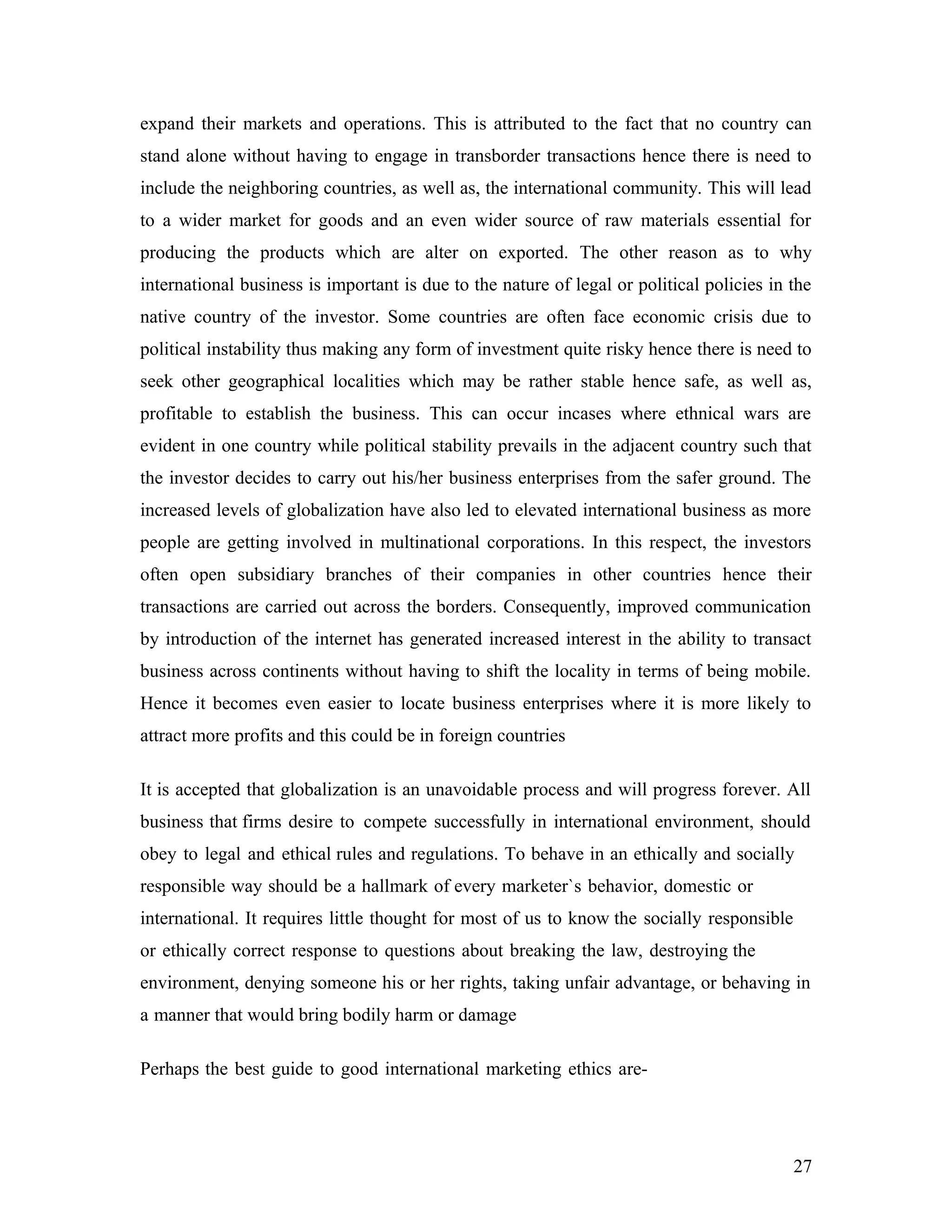 expand their markets and operations. This is attributed to the fact that no country can
stand alone without having to engage in transborder transactions hence there is need to
include the neighboring countries, as well as, the international community. This will lead
to a wider market for goods and an even wider source of raw materials essential for
producing the products which are alter on exported. The other reason as to why
international business is important is due to the nature of legal or political policies in the
native country of the investor. Some countries are often face economic crisis due to
political instability thus making any form of investment quite risky hence there is need to
seek other geographical localities which may be rather stable hence safe, as well as,
profitable to establish the business. This can occur incases where ethnical wars are
evident in one country while political stability prevails in the adjacent country such that
the investor decides to carry out his/her business enterprises from the safer ground. The
increased levels of globalization have also led to elevated international business as more
people are getting involved in multinational corporations. In this respect, the investors
often open subsidiary branches of their companies in other countries hence their
transactions are carried out across the borders. Consequently, improved communication
by introduction of the internet has generated increased interest in the ability to transact
business across continents without having to shift the locality in terms of being mobile.
Hence it becomes even easier to locate business enterprises where it is more likely to
attract more profits and this could be in foreign countries
It is accepted that globalization is an unavoidable process and will progress forever. All
business that firms desire to compete successfully in international environment, should
obey to legal and ethical rules and regulations. To behave in an ethically and socially
responsible way should be a hallmark of every marketer`s behavior, domestic or
international. It requires little thought for most of us to know the socially responsible
or ethically correct response to questions about breaking the law, destroying the
environment, denying someone his or her rights, taking unfair advantage, or behaving in
a manner that would bring bodily harm or damage
Perhaps the best guide to good international marketing ethics are-
27
 