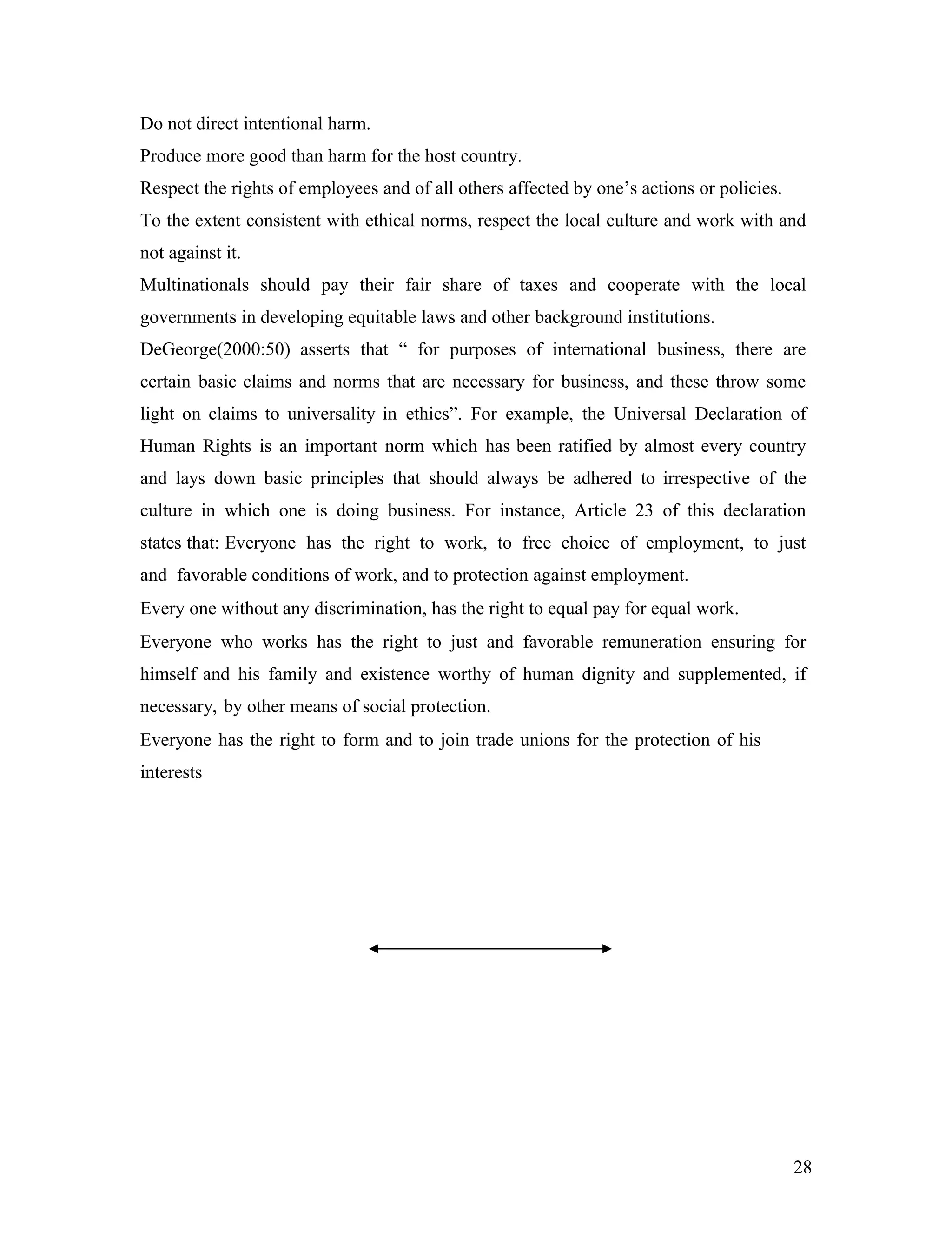 Do not direct intentional harm.
Produce more good than harm for the host country.
Respect the rights of employees and of all others affected by one’s actions or policies.
To the extent consistent with ethical norms, respect the local culture and work with and
not against it.
Multinationals should pay their fair share of taxes and cooperate with the local
governments in developing equitable laws and other background institutions.
DeGeorge(2000:50) asserts that “ for purposes of international business, there are
certain basic claims and norms that are necessary for business, and these throw some
light on claims to universality in ethics”. For example, the Universal Declaration of
Human Rights is an important norm which has been ratified by almost every country
and lays down basic principles that should always be adhered to irrespective of the
culture in which one is doing business. For instance, Article 23 of this declaration
states that: Everyone has the right to work, to free choice of employment, to just
and favorable conditions of work, and to protection against employment.
Every one without any discrimination, has the right to equal pay for equal work.
Everyone who works has the right to just and favorable remuneration ensuring for
himself and his family and existence worthy of human dignity and supplemented, if
necessary, by other means of social protection.
Everyone has the right to form and to join trade unions for the protection of his
interests
28
 
