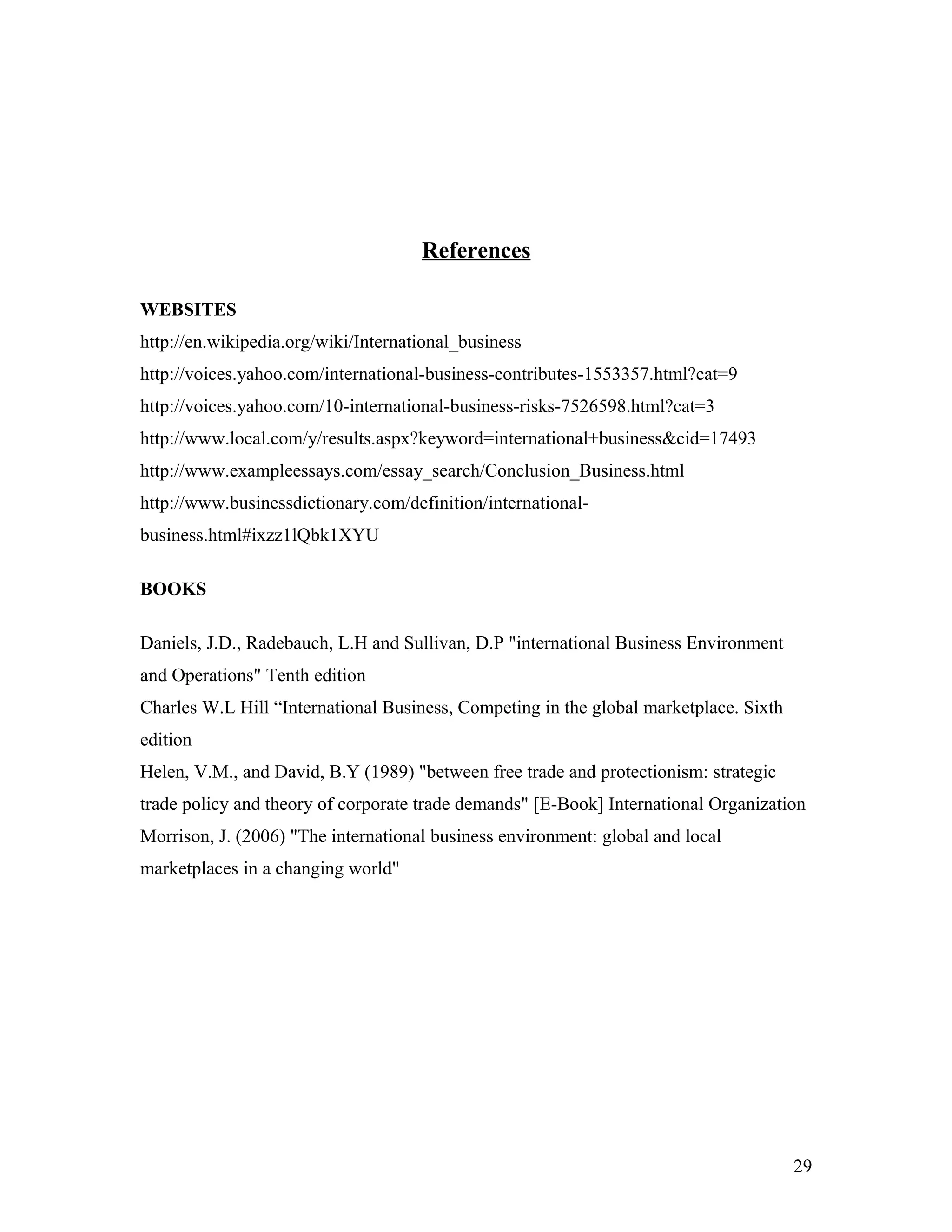 References
WEBSITES
http://en.wikipedia.org/wiki/International_business
http://voices.yahoo.com/international-business-contributes-1553357.html?cat=9
http://voices.yahoo.com/10-international-business-risks-7526598.html?cat=3
http://www.local.com/y/results.aspx?keyword=international+business&cid=17493
http://www.exampleessays.com/essay_search/Conclusion_Business.html
http://www.businessdictionary.com/definition/international-
business.html#ixzz1lQbk1XYU
BOOKS
Daniels, J.D., Radebauch, L.H and Sullivan, D.P "international Business Environment
and Operations" Tenth edition
Charles W.L Hill “International Business, Competing in the global marketplace. Sixth
edition
Helen, V.M., and David, B.Y (1989) "between free trade and protectionism: strategic
trade policy and theory of corporate trade demands" [E-Book] International Organization
Morrison, J. (2006) "The international business environment: global and local
marketplaces in a changing world"
29
 
