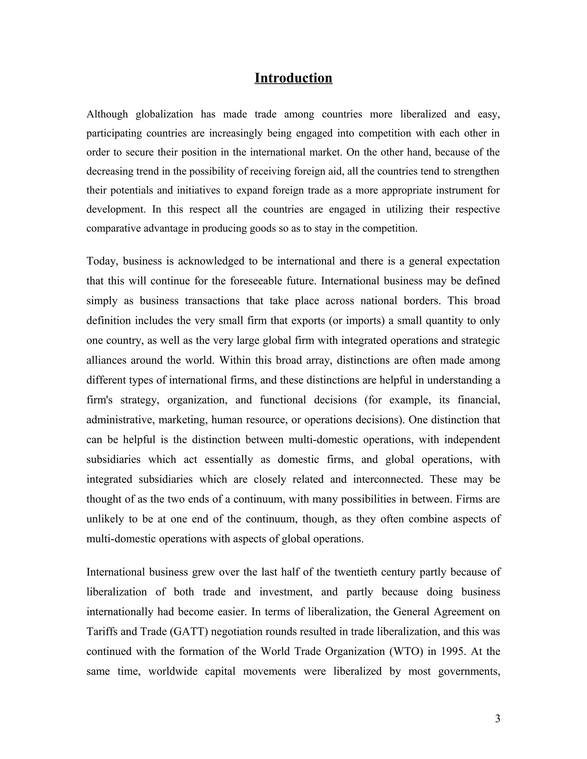 Introduction
Although globalization has made trade among countries more liberalized and easy,
participating countries are increasingly being engaged into competition with each other in
order to secure their position in the international market. On the other hand, because of the
decreasing trend in the possibility of receiving foreign aid, all the countries tend to strengthen
their potentials and initiatives to expand foreign trade as a more appropriate instrument for
development. In this respect all the countries are engaged in utilizing their respective
comparative advantage in producing goods so as to stay in the competition.
Today, business is acknowledged to be international and there is a general expectation
that this will continue for the foreseeable future. International business may be defined
simply as business transactions that take place across national borders. This broad
definition includes the very small firm that exports (or imports) a small quantity to only
one country, as well as the very large global firm with integrated operations and strategic
alliances around the world. Within this broad array, distinctions are often made among
different types of international firms, and these distinctions are helpful in understanding a
firm's strategy, organization, and functional decisions (for example, its financial,
administrative, marketing, human resource, or operations decisions). One distinction that
can be helpful is the distinction between multi-domestic operations, with independent
subsidiaries which act essentially as domestic firms, and global operations, with
integrated subsidiaries which are closely related and interconnected. These may be
thought of as the two ends of a continuum, with many possibilities in between. Firms are
unlikely to be at one end of the continuum, though, as they often combine aspects of
multi-domestic operations with aspects of global operations.
International business grew over the last half of the twentieth century partly because of
liberalization of both trade and investment, and partly because doing business
internationally had become easier. In terms of liberalization, the General Agreement on
Tariffs and Trade (GATT) negotiation rounds resulted in trade liberalization, and this was
continued with the formation of the World Trade Organization (WTO) in 1995. At the
same time, worldwide capital movements were liberalized by most governments,
3
 