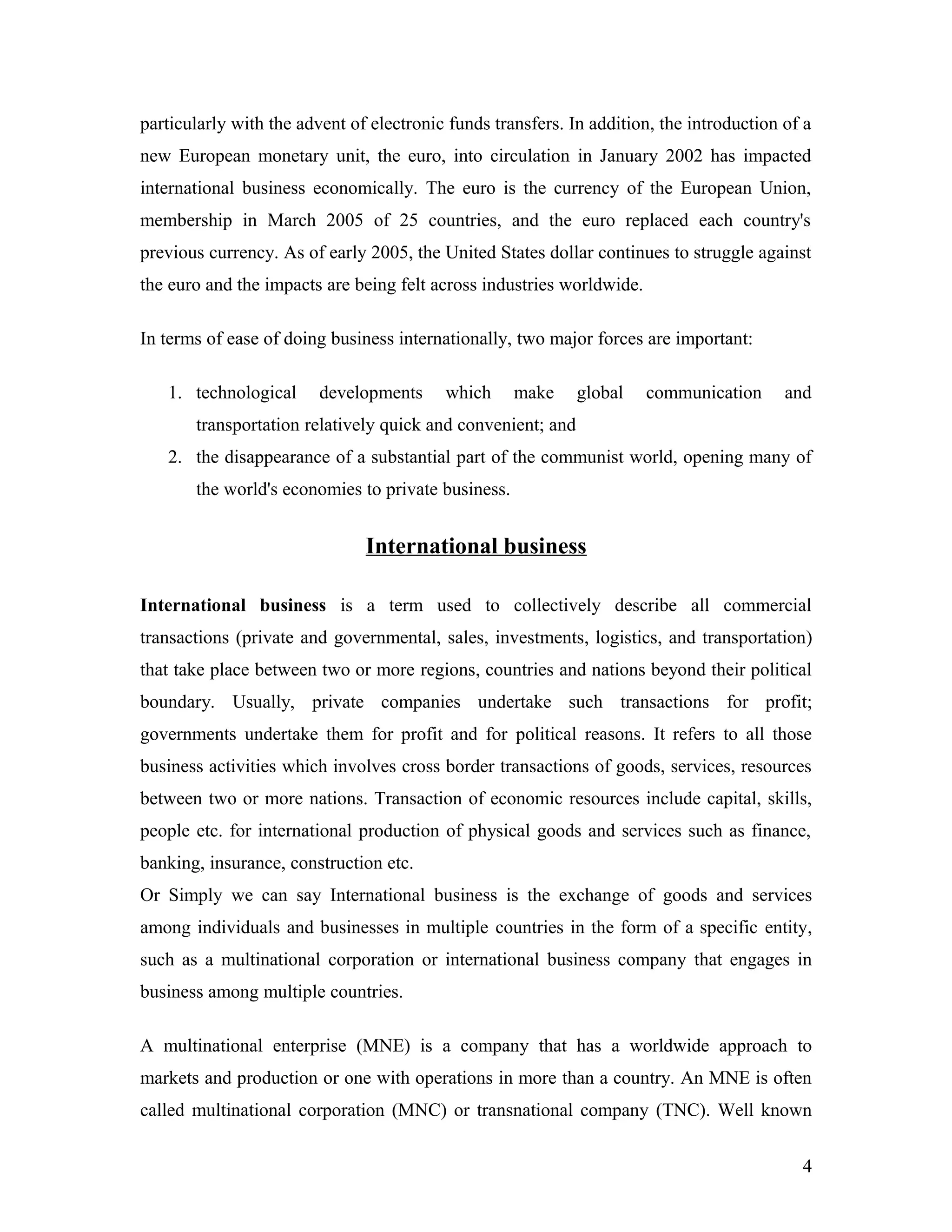 particularly with the advent of electronic funds transfers. In addition, the introduction of a
new European monetary unit, the euro, into circulation in January 2002 has impacted
international business economically. The euro is the currency of the European Union,
membership in March 2005 of 25 countries, and the euro replaced each country's
previous currency. As of early 2005, the United States dollar continues to struggle against
the euro and the impacts are being felt across industries worldwide.
In terms of ease of doing business internationally, two major forces are important:
1. technological developments which make global communication and
transportation relatively quick and convenient; and
2. the disappearance of a substantial part of the communist world, opening many of
the world's economies to private business.
International business
International business is a term used to collectively describe all commercial
transactions (private and governmental, sales, investments, logistics, and transportation)
that take place between two or more regions, countries and nations beyond their political
boundary. Usually, private companies undertake such transactions for profit;
governments undertake them for profit and for political reasons. It refers to all those
business activities which involves cross border transactions of goods, services, resources
between two or more nations. Transaction of economic resources include capital, skills,
people etc. for international production of physical goods and services such as finance,
banking, insurance, construction etc.
Or Simply we can say International business is the exchange of goods and services
among individuals and businesses in multiple countries in the form of a specific entity,
such as a multinational corporation or international business company that engages in
business among multiple countries.
A multinational enterprise (MNE) is a company that has a worldwide approach to
markets and production or one with operations in more than a country. An MNE is often
called multinational corporation (MNC) or transnational company (TNC). Well known
4
 