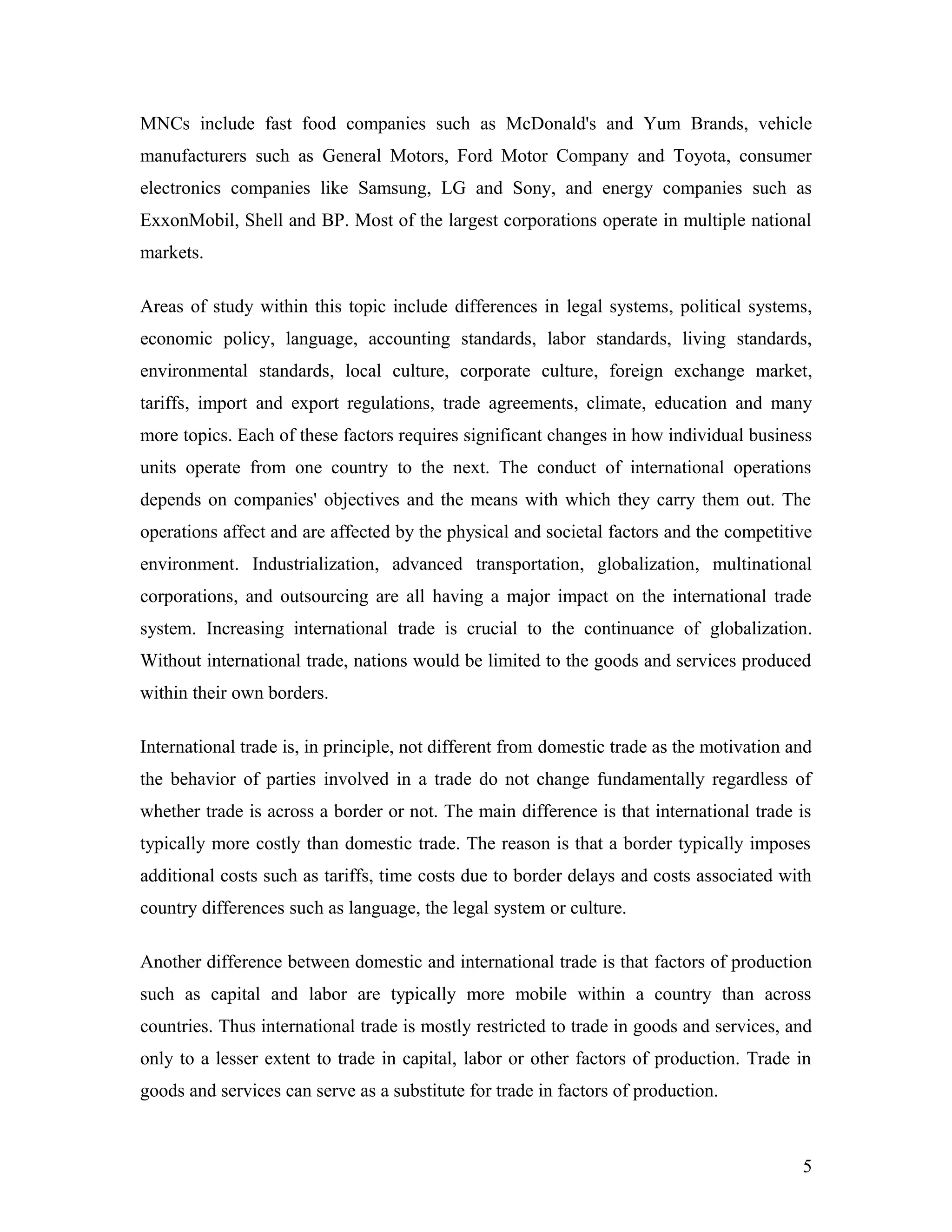MNCs include fast food companies such as McDonald's and Yum Brands, vehicle
manufacturers such as General Motors, Ford Motor Company and Toyota, consumer
electronics companies like Samsung, LG and Sony, and energy companies such as
ExxonMobil, Shell and BP. Most of the largest corporations operate in multiple national
markets.
Areas of study within this topic include differences in legal systems, political systems,
economic policy, language, accounting standards, labor standards, living standards,
environmental standards, local culture, corporate culture, foreign exchange market,
tariffs, import and export regulations, trade agreements, climate, education and many
more topics. Each of these factors requires significant changes in how individual business
units operate from one country to the next. The conduct of international operations
depends on companies' objectives and the means with which they carry them out. The
operations affect and are affected by the physical and societal factors and the competitive
environment. Industrialization, advanced transportation, globalization, multinational
corporations, and outsourcing are all having a major impact on the international trade
system. Increasing international trade is crucial to the continuance of globalization.
Without international trade, nations would be limited to the goods and services produced
within their own borders.
International trade is, in principle, not different from domestic trade as the motivation and
the behavior of parties involved in a trade do not change fundamentally regardless of
whether trade is across a border or not. The main difference is that international trade is
typically more costly than domestic trade. The reason is that a border typically imposes
additional costs such as tariffs, time costs due to border delays and costs associated with
country differences such as language, the legal system or culture.
Another difference between domestic and international trade is that factors of production
such as capital and labor are typically more mobile within a country than across
countries. Thus international trade is mostly restricted to trade in goods and services, and
only to a lesser extent to trade in capital, labor or other factors of production. Trade in
goods and services can serve as a substitute for trade in factors of production.
5
 
