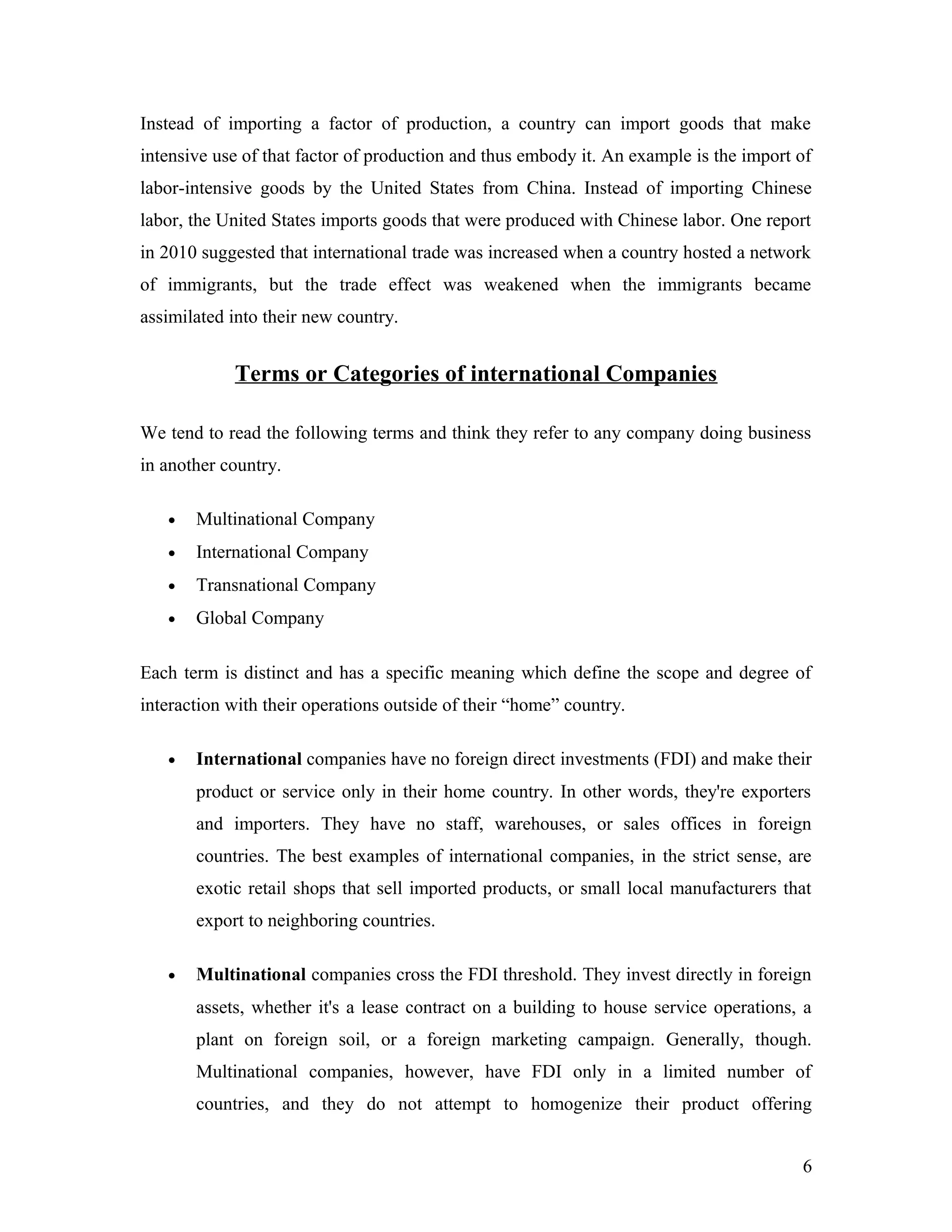 Instead of importing a factor of production, a country can import goods that make
intensive use of that factor of production and thus embody it. An example is the import of
labor-intensive goods by the United States from China. Instead of importing Chinese
labor, the United States imports goods that were produced with Chinese labor. One report
in 2010 suggested that international trade was increased when a country hosted a network
of immigrants, but the trade effect was weakened when the immigrants became
assimilated into their new country.
Terms or Categories of international Companies
We tend to read the following terms and think they refer to any company doing business
in another country.
• Multinational Company
• International Company
• Transnational Company
• Global Company
Each term is distinct and has a specific meaning which define the scope and degree of
interaction with their operations outside of their “home” country.
• International companies have no foreign direct investments (FDI) and make their
product or service only in their home country. In other words, they're exporters
and importers. They have no staff, warehouses, or sales offices in foreign
countries. The best examples of international companies, in the strict sense, are
exotic retail shops that sell imported products, or small local manufacturers that
export to neighboring countries.
• Multinational companies cross the FDI threshold. They invest directly in foreign
assets, whether it's a lease contract on a building to house service operations, a
plant on foreign soil, or a foreign marketing campaign. Generally, though.
Multinational companies, however, have FDI only in a limited number of
countries, and they do not attempt to homogenize their product offering
6
 