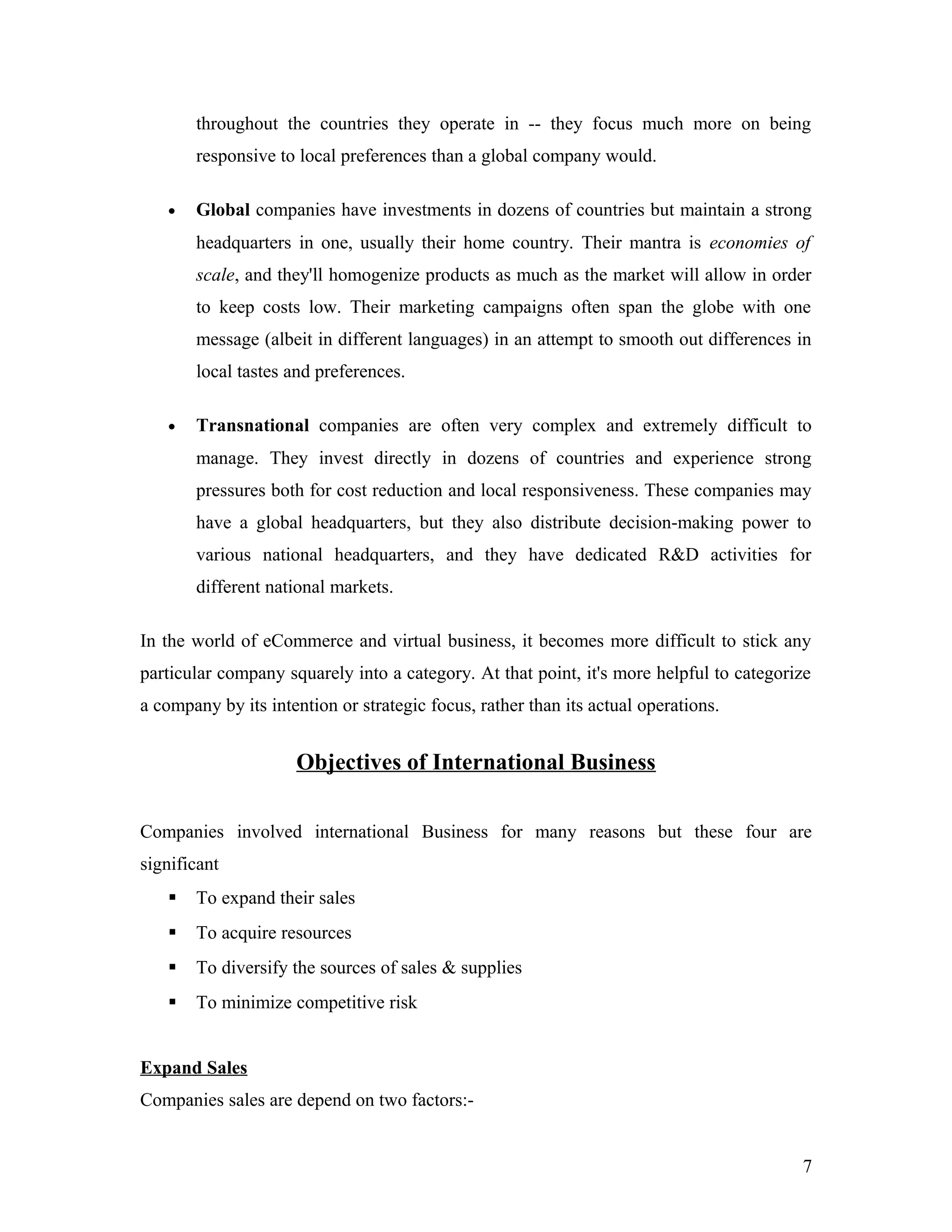 throughout the countries they operate in -- they focus much more on being
responsive to local preferences than a global company would.
• Global companies have investments in dozens of countries but maintain a strong
headquarters in one, usually their home country. Their mantra is economies of
scale, and they'll homogenize products as much as the market will allow in order
to keep costs low. Their marketing campaigns often span the globe with one
message (albeit in different languages) in an attempt to smooth out differences in
local tastes and preferences.
• Transnational companies are often very complex and extremely difficult to
manage. They invest directly in dozens of countries and experience strong
pressures both for cost reduction and local responsiveness. These companies may
have a global headquarters, but they also distribute decision-making power to
various national headquarters, and they have dedicated R&D activities for
different national markets.
In the world of eCommerce and virtual business, it becomes more difficult to stick any
particular company squarely into a category. At that point, it's more helpful to categorize
a company by its intention or strategic focus, rather than its actual operations.
Objectives of International Business
Companies involved international Business for many reasons but these four are
significant
 To expand their sales
 To acquire resources
 To diversify the sources of sales & supplies
 To minimize competitive risk
Expand Sales
Companies sales are depend on two factors:-
7
 