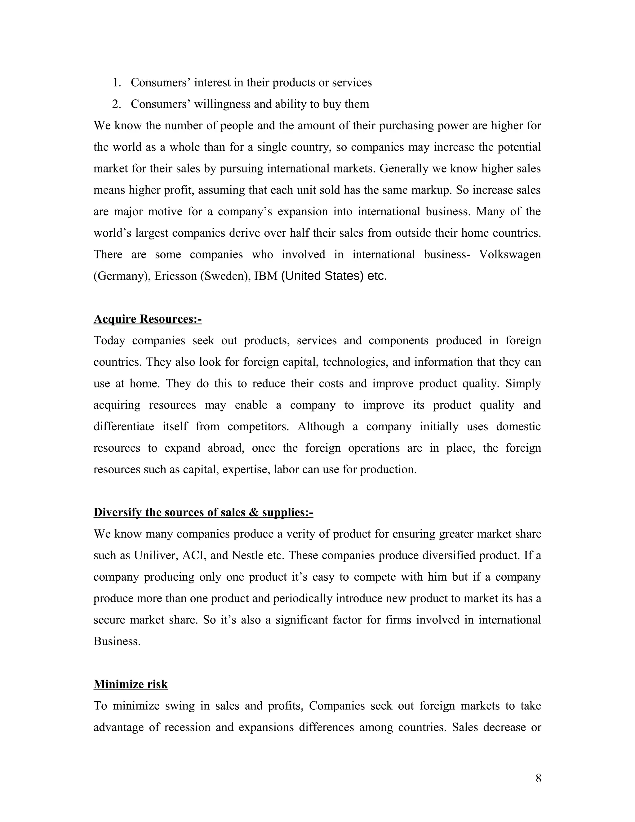 1. Consumers’ interest in their products or services
2. Consumers’ willingness and ability to buy them
We know the number of people and the amount of their purchasing power are higher for
the world as a whole than for a single country, so companies may increase the potential
market for their sales by pursuing international markets. Generally we know higher sales
means higher profit, assuming that each unit sold has the same markup. So increase sales
are major motive for a company’s expansion into international business. Many of the
world’s largest companies derive over half their sales from outside their home countries.
There are some companies who involved in international business- Volkswagen
(Germany), Ericsson (Sweden), IBM (United States) etc.
Acquire Resources:-
Today companies seek out products, services and components produced in foreign
countries. They also look for foreign capital, technologies, and information that they can
use at home. They do this to reduce their costs and improve product quality. Simply
acquiring resources may enable a company to improve its product quality and
differentiate itself from competitors. Although a company initially uses domestic
resources to expand abroad, once the foreign operations are in place, the foreign
resources such as capital, expertise, labor can use for production.
Diversify the sources of sales & supplies:-
We know many companies produce a verity of product for ensuring greater market share
such as Uniliver, ACI, and Nestle etc. These companies produce diversified product. If a
company producing only one product it’s easy to compete with him but if a company
produce more than one product and periodically introduce new product to market its has a
secure market share. So it’s also a significant factor for firms involved in international
Business.
Minimize risk
To minimize swing in sales and profits, Companies seek out foreign markets to take
advantage of recession and expansions differences among countries. Sales decrease or
8
 