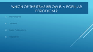 WHICH OF THE ITEMS BELOW IS A POPULAR
PERIODICAL?
A. Newspapers
B. Journals
C. Trade Publications
D. Magazines
 