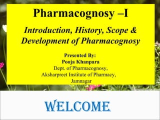 Welcome
Pharmacognosy –I
Introduction, History, Scope &
Development of Pharmacognosy
Presented By:
Pooja Khanpara
Dept. of Pharmacognosy,
Aksharpreet Institute of Pharmacy,
Jamnagar
 