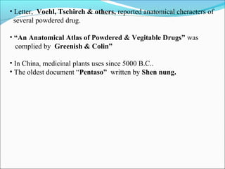 • Letter, Voehl, Tschirch & others, reported anatomical cheracters of
several powdered drug.
• “An Anatomical Atlas of Powdered & Vegitable Drugs” was
complied by Greenish & Colin”
• In China, medicinal plants uses since 5000 B.C..
• The oldest document “Pentaso” written by Shen nung.
 