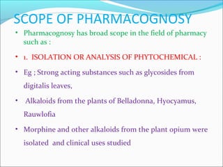 SCOPE OF PHARMACOGNOSY
• Pharmacognosy has broad scope in the field of pharmacy
such as :
• 1. ISOLATION OR ANALYSIS OF PHYTOCHEMICAL :
• Eg ; Strong acting substances such as glycosides from
digitalis leaves,
• Alkaloids from the plants of Belladonna, Hyocyamus,
Rauwlofia
• Morphine and other alkaloids from the plant opium were
isolated and clinical uses studied
 