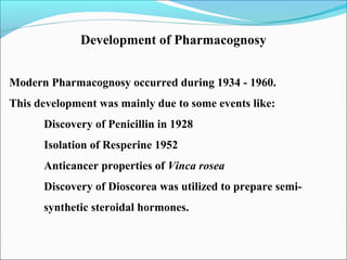 Development of Pharmacognosy
Modern Pharmacognosy occurred during 1934 - 1960.
This development was mainly due to some events like:
Discovery of Penicillin in 1928
Isolation of Resperine 1952
Anticancer properties of Vinca rosea
Discovery of Dioscorea was utilized to prepare semi-
synthetic steroidal hormones.
 