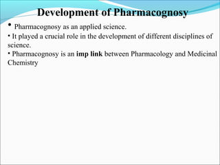 Development of Pharmacognosy
• Pharmacognosy as an applied science.
• It played a crucial role in the development of different disciplines of
science.
• Pharmacognosy is an imp link between Pharmacology and Medicinal
Chemistry
 